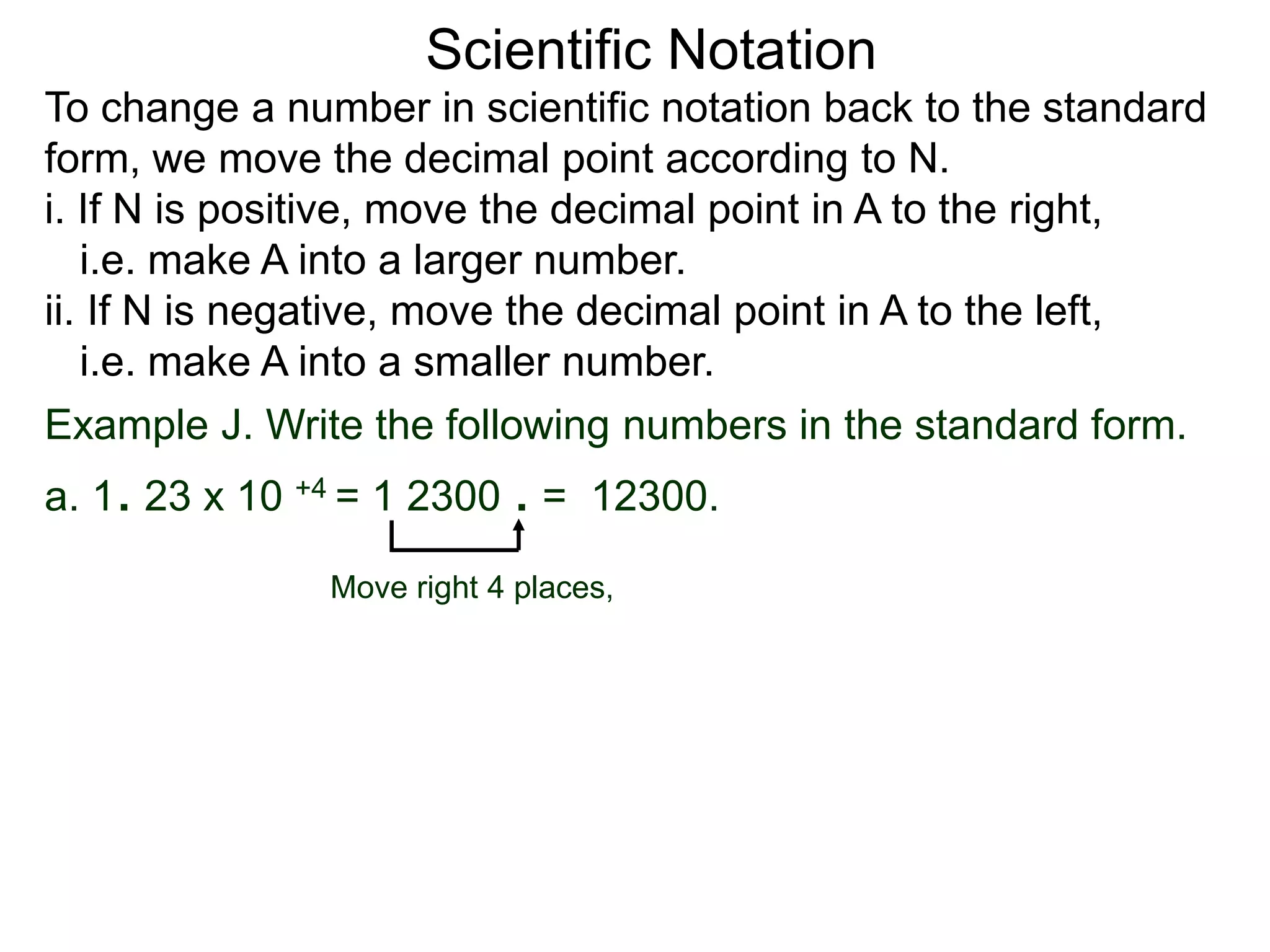 Scientific Notation
To change a number in scientific notation back to the standard
form, we move the decimal point according to N.
i. If N is positive, move the decimal point in A to the right,
i.e. make A into a larger number.
ii. If N is negative, move the decimal point in A to the left,
i.e. make A into a smaller number.
Move right 4 places,
Example J. Write the following numbers in the standard form.
a. 1. 23 x 10 +4 = 1 2300 . = 12300.
 
