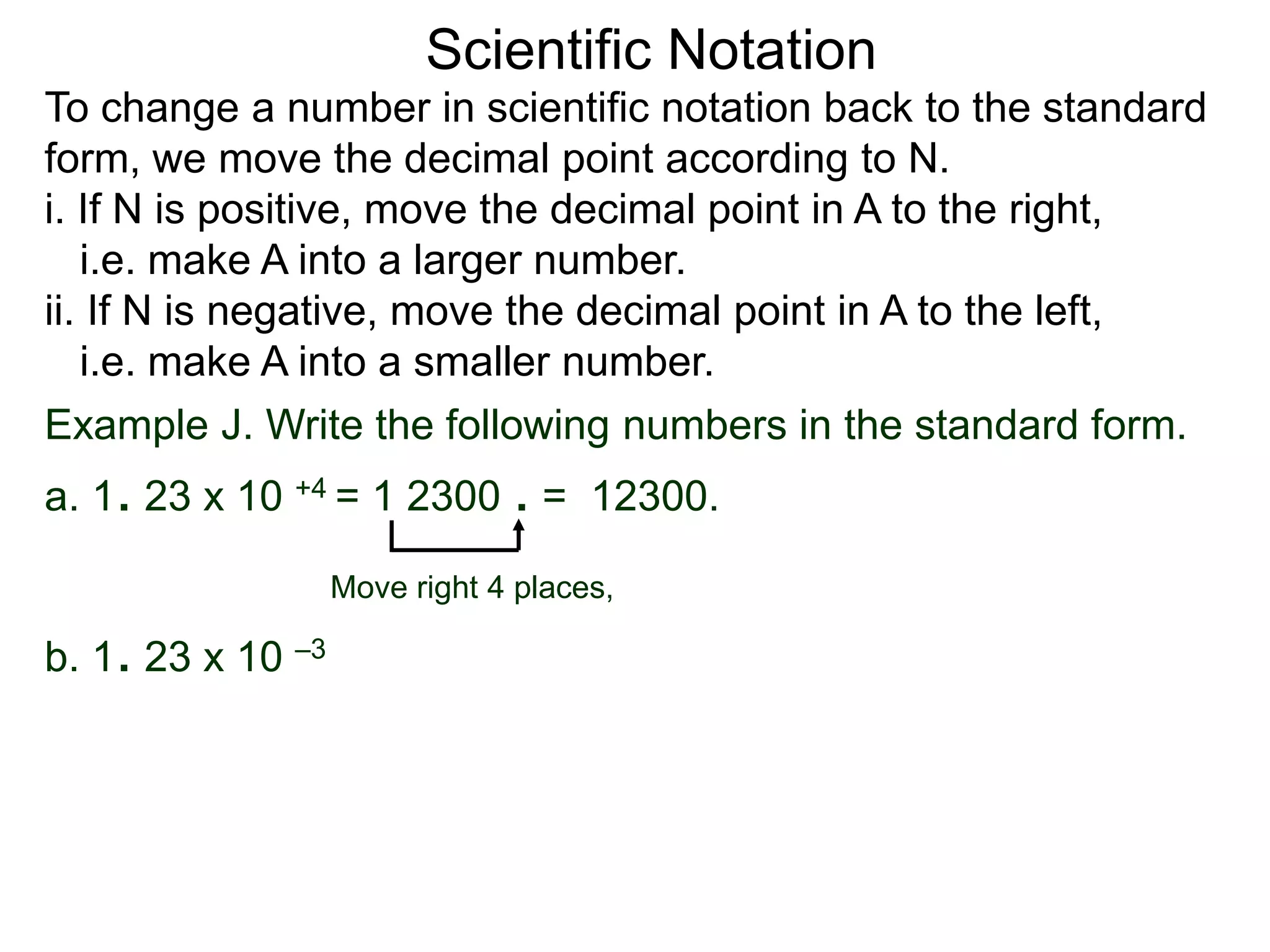 Scientific Notation
To change a number in scientific notation back to the standard
form, we move the decimal point according to N.
i. If N is positive, move the decimal point in A to the right,
i.e. make A into a larger number.
ii. If N is negative, move the decimal point in A to the left,
i.e. make A into a smaller number.
Move right 4 places,
Example J. Write the following numbers in the standard form.
a. 1. 23 x 10 +4 = 1 2300 . = 12300.
b. 1. 23 x 10 –3
 