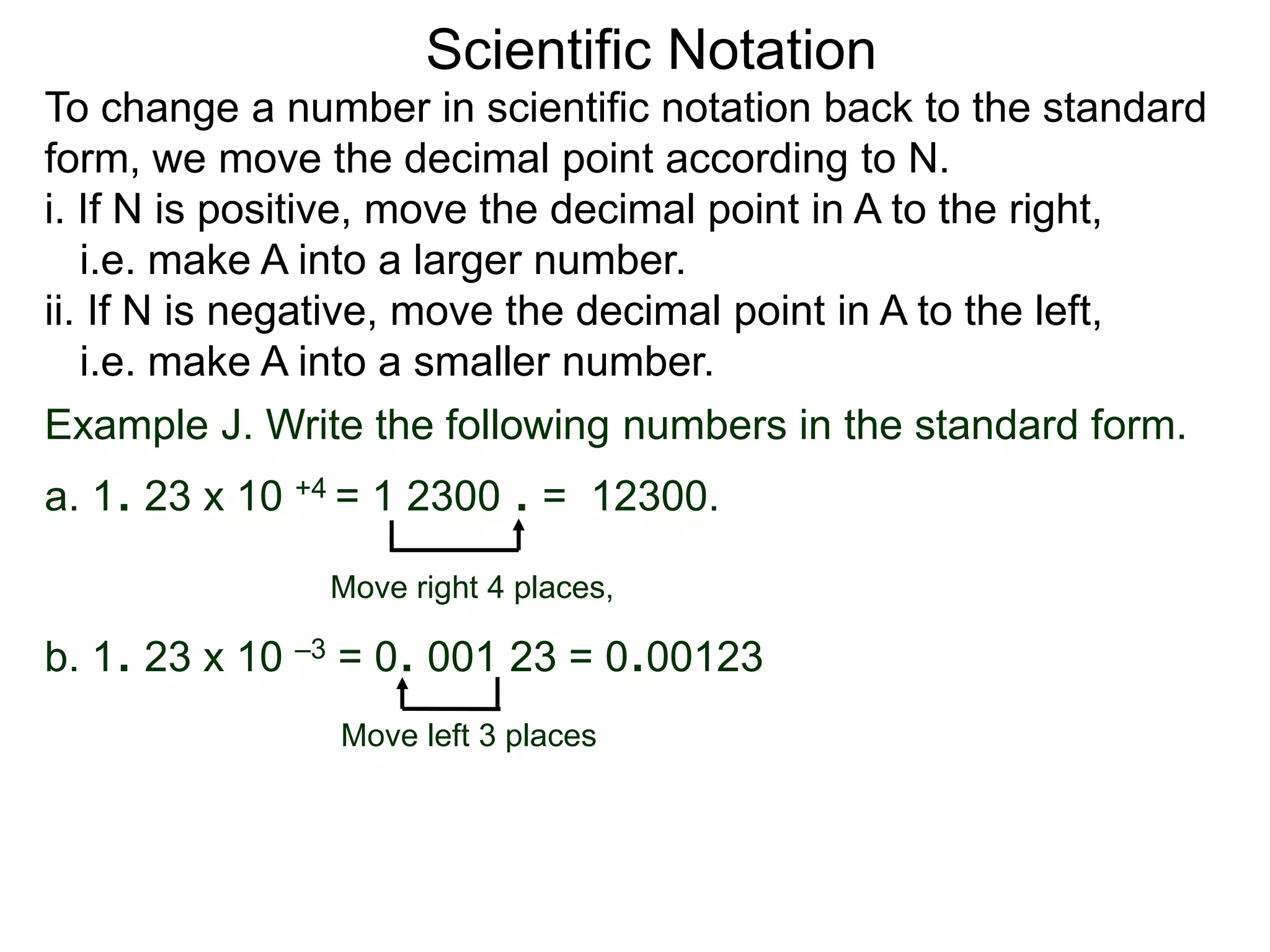Scientific Notation
To change a number in scientific notation back to the standard
form, we move the decimal point according to N.
i. If N is positive, move the decimal point in A to the right,
i.e. make A into a larger number.
ii. If N is negative, move the decimal point in A to the left,
i.e. make A into a smaller number.
Move right 4 places,
Move left 3 places
Example J. Write the following numbers in the standard form.
a. 1. 23 x 10 +4 = 1 2300 . = 12300.
b. 1. 23 x 10 –3 = 0. 001 23 = 0.00123
 