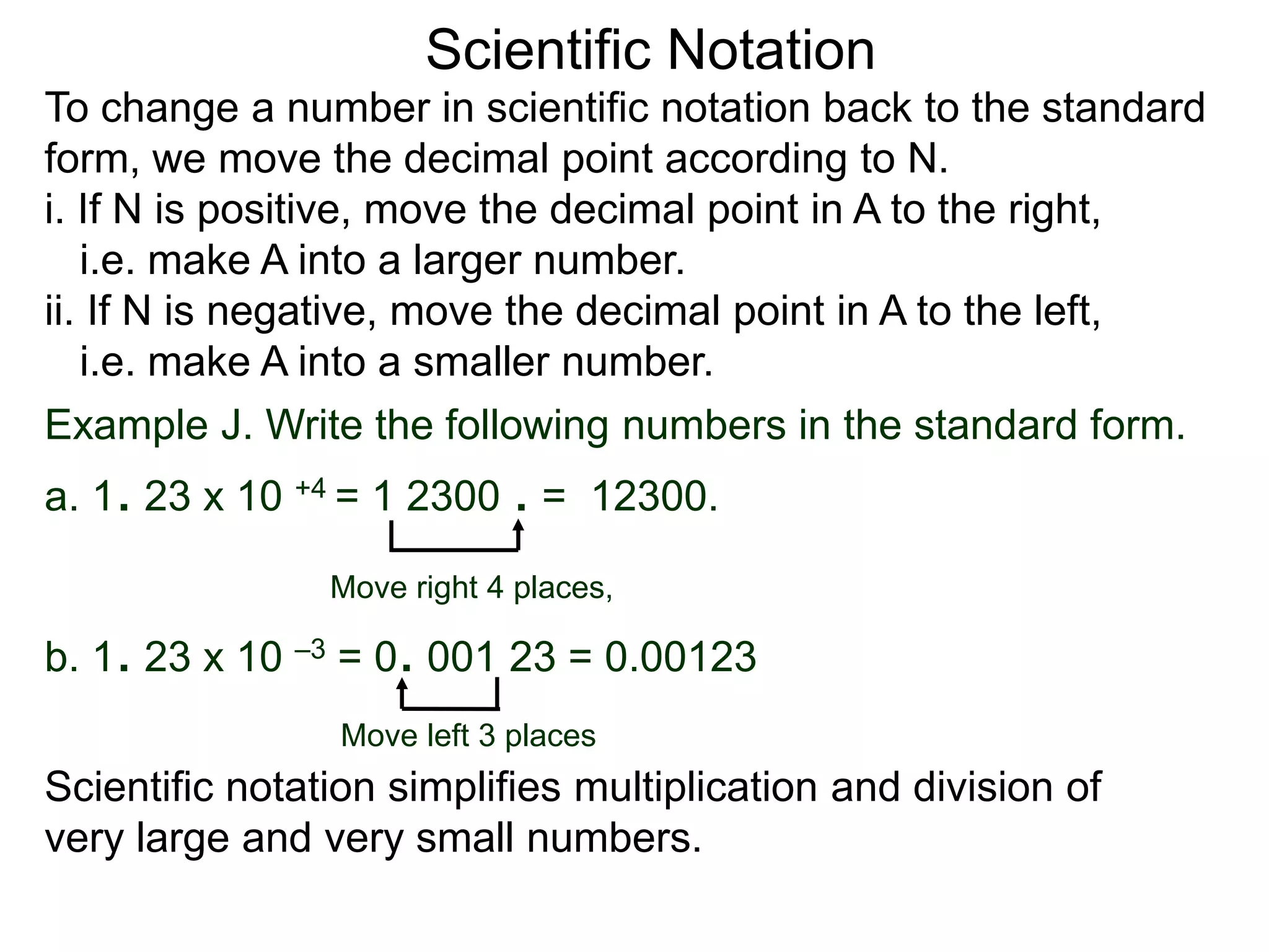 Scientific Notation
To change a number in scientific notation back to the standard
form, we move the decimal point according to N.
i. If N is positive, move the decimal point in A to the right,
i.e. make A into a larger number.
ii. If N is negative, move the decimal point in A to the left,
i.e. make A into a smaller number.
Move right 4 places,
Move left 3 places
Example J. Write the following numbers in the standard form.
a. 1. 23 x 10 +4 = 1 2300 . = 12300.
b. 1. 23 x 10 –3 = 0. 001 23 = 0.00123
Scientific notation simplifies multiplication and division of
very large and very small numbers.
 