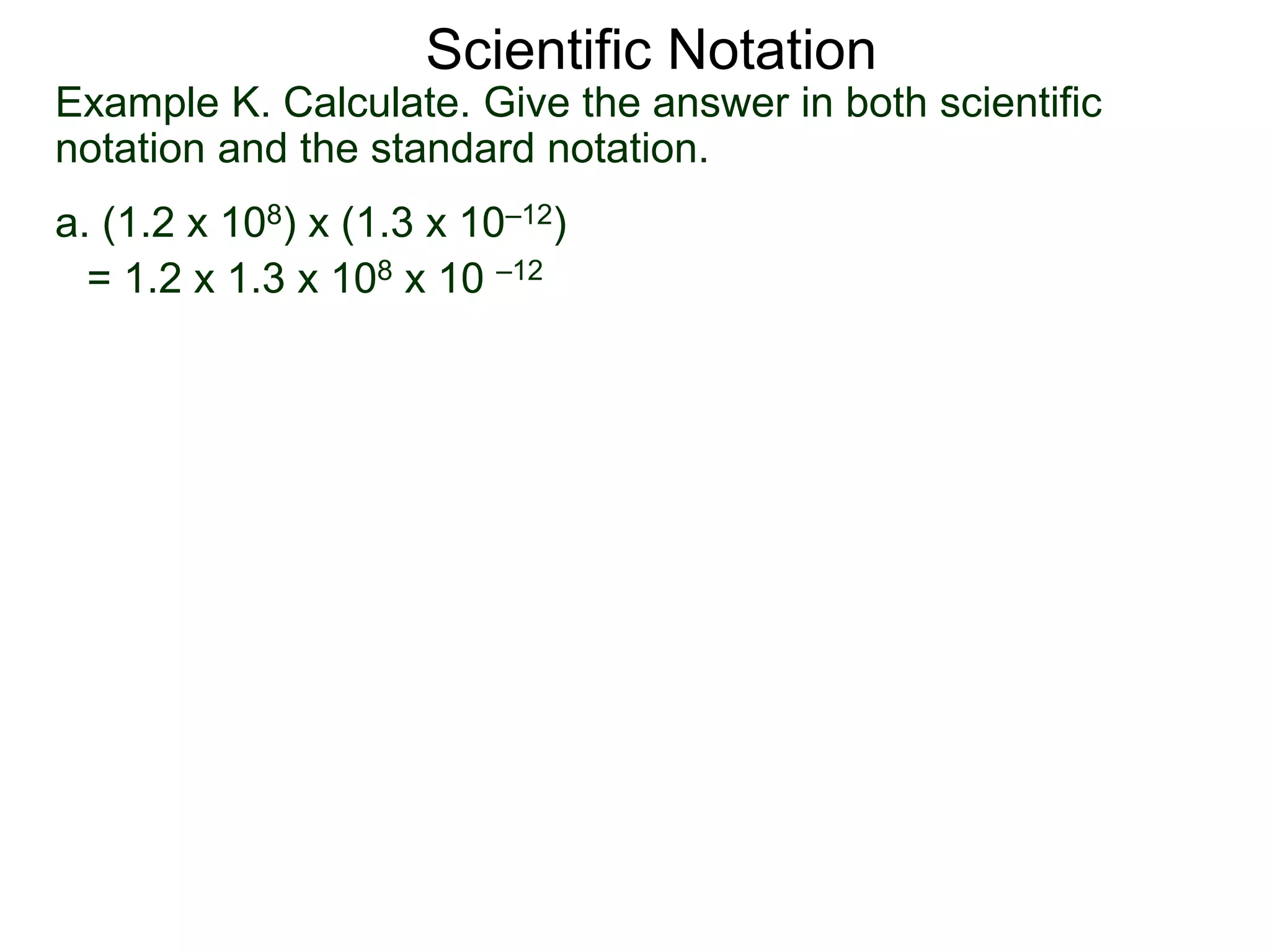 Example K. Calculate. Give the answer in both scientific
notation and the standard notation.
a. (1.2 x 108) x (1.3 x 10–12)
= 1.2 x 1.3 x 108 x 10 –12
Scientific Notation
 