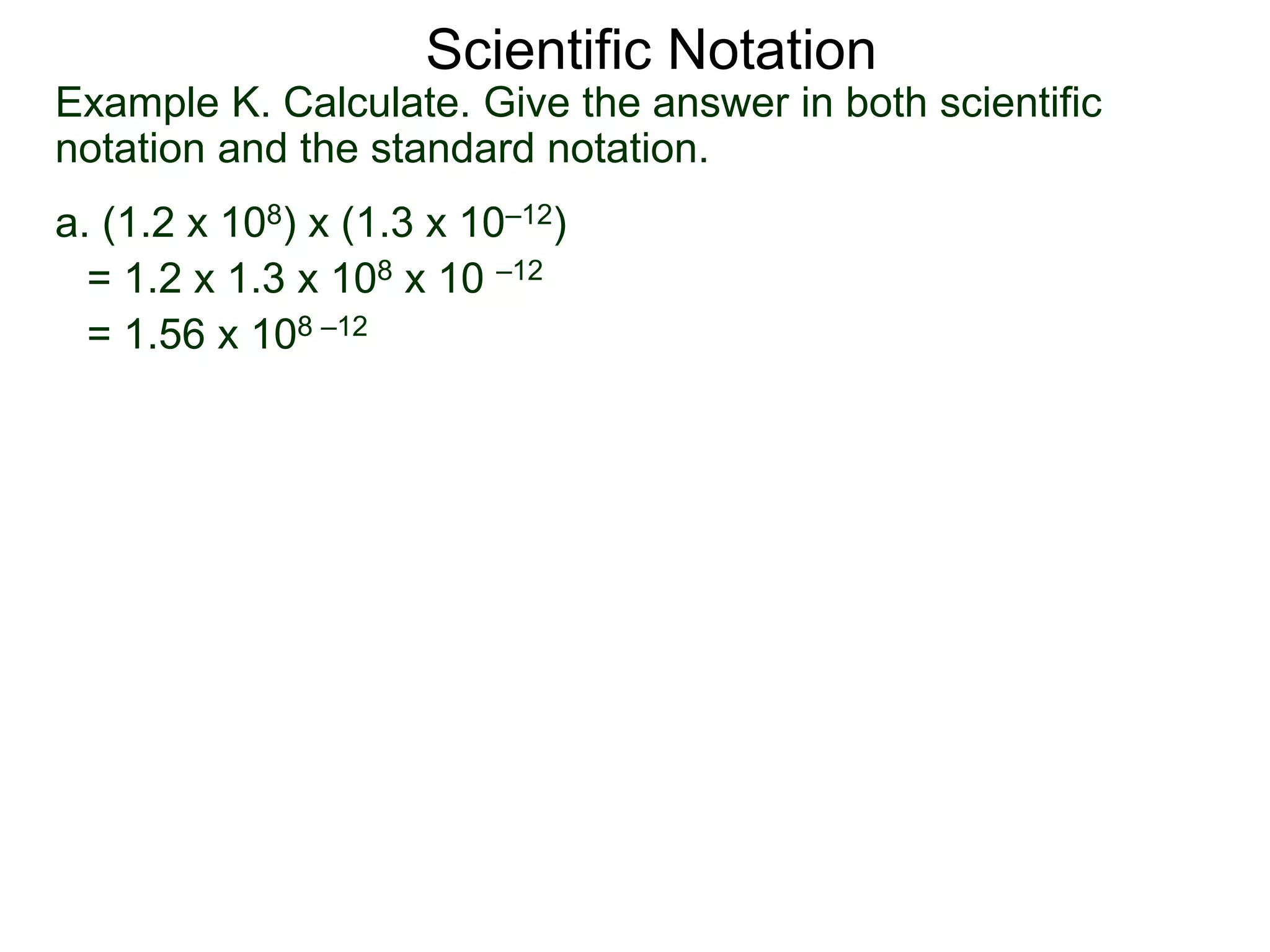 Example K. Calculate. Give the answer in both scientific
notation and the standard notation.
a. (1.2 x 108) x (1.3 x 10–12)
= 1.2 x 1.3 x 108 x 10 –12
= 1.56 x 108 –12
Scientific Notation
 
