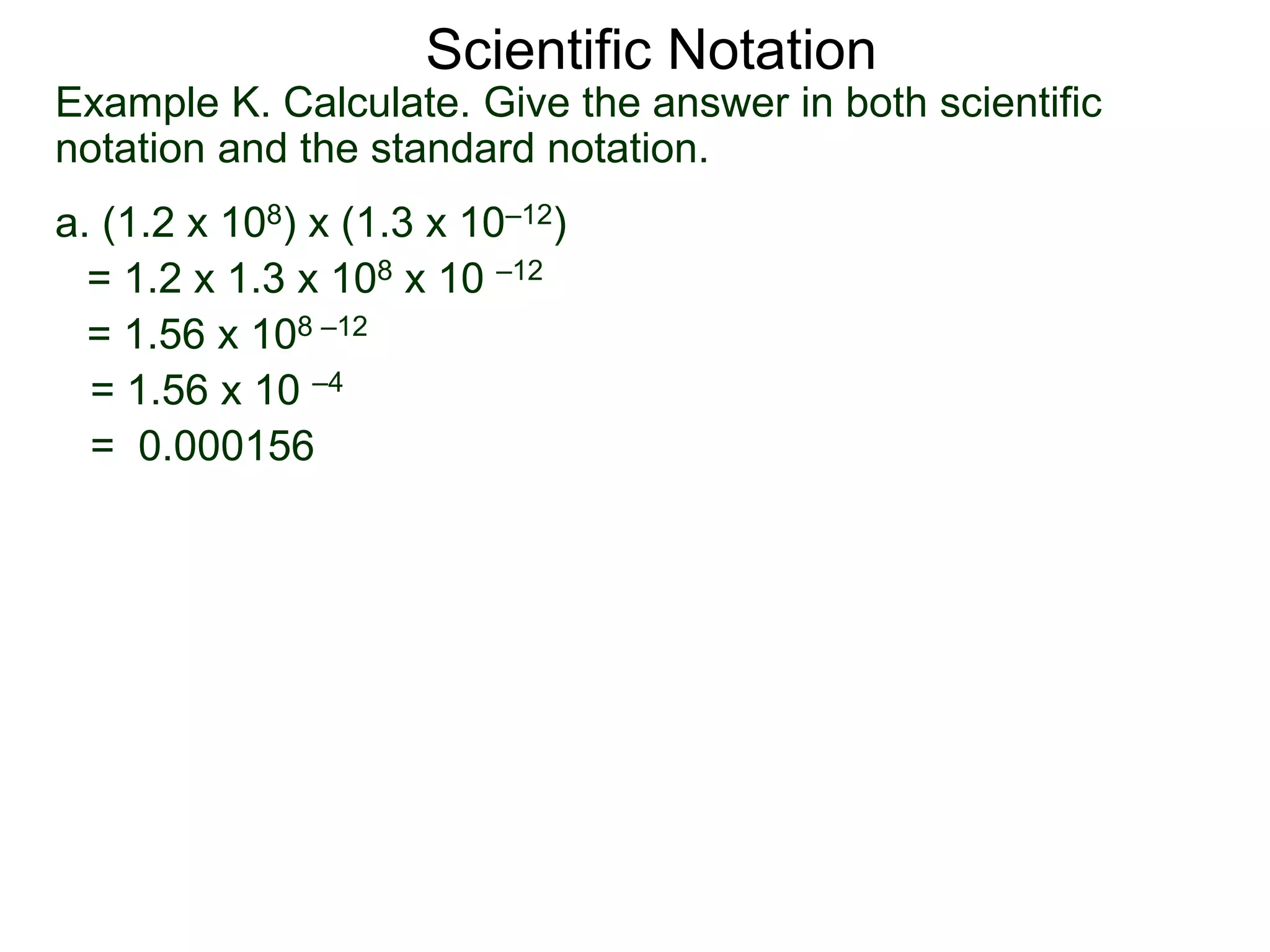 Example K. Calculate. Give the answer in both scientific
notation and the standard notation.
a. (1.2 x 108) x (1.3 x 10–12)
= 1.2 x 1.3 x 108 x 10 –12
= 1.56 x 108 –12
= 1.56 x 10 –4
= 0.000156
Scientific Notation
 