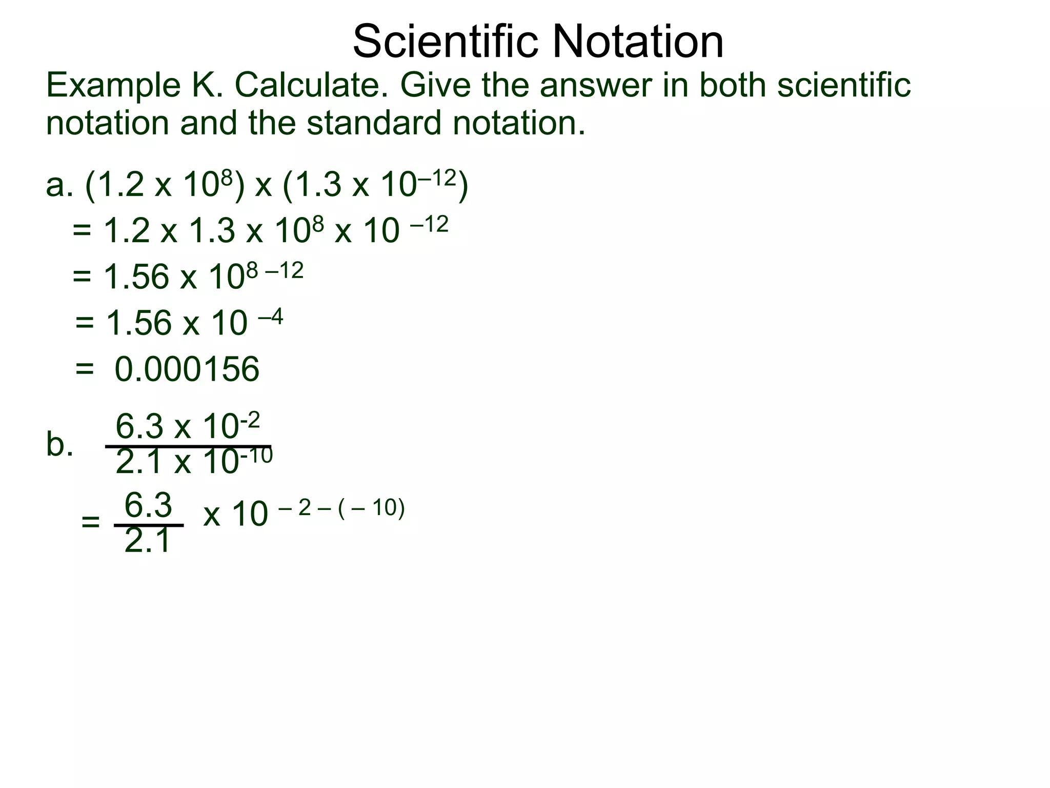 Example K. Calculate. Give the answer in both scientific
notation and the standard notation.
a. (1.2 x 108) x (1.3 x 10–12)
= 1.2 x 1.3 x 108 x 10 –12
= 1.56 x 108 –12
= 1.56 x 10 –4
= 0.000156
b.
6.3 x 10-2
2.1 x 10-10
=
6.3
2.1
x 10 – 2 – ( – 10)
Scientific Notation
 