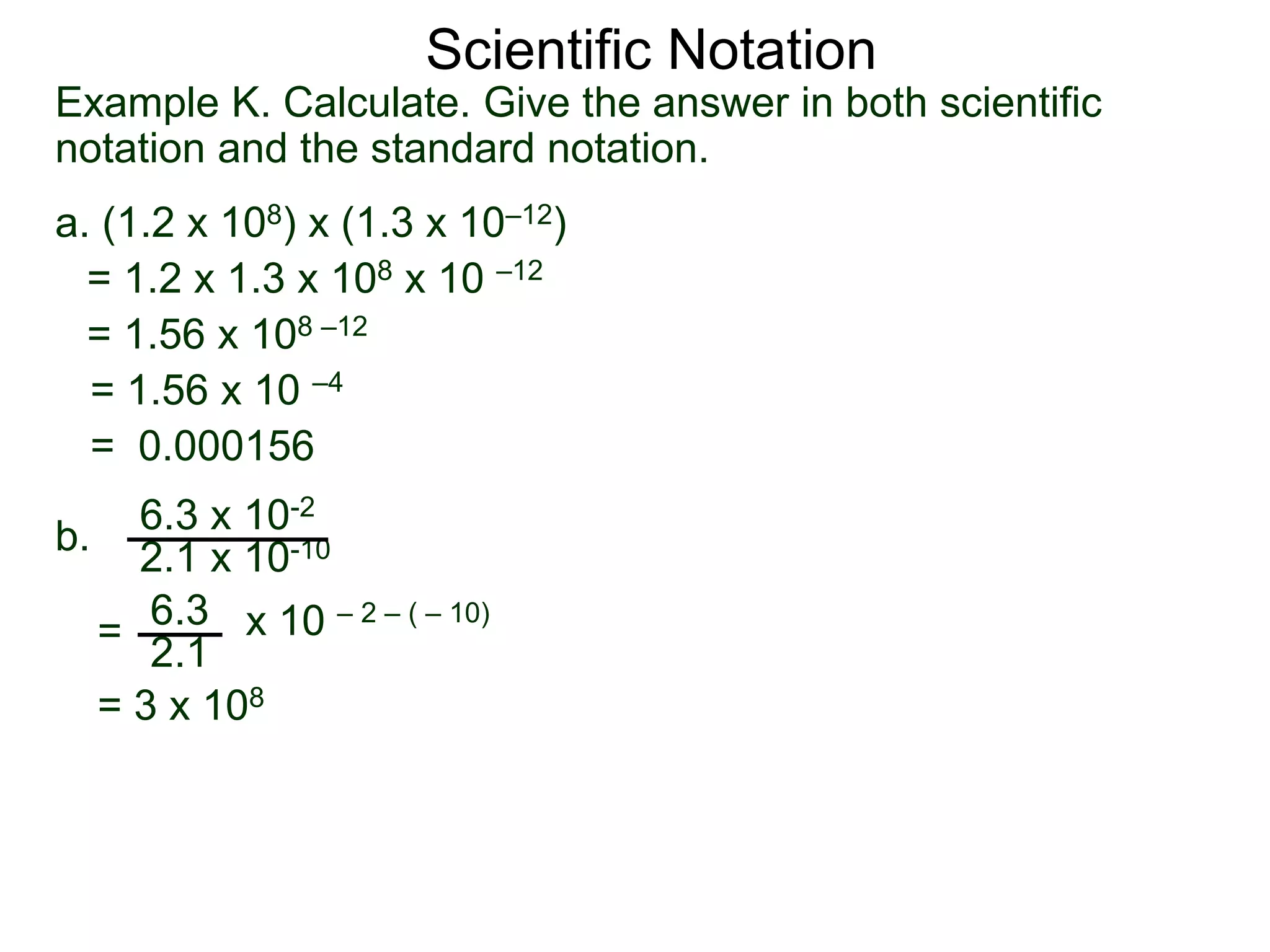 Example K. Calculate. Give the answer in both scientific
notation and the standard notation.
a. (1.2 x 108) x (1.3 x 10–12)
= 1.2 x 1.3 x 108 x 10 –12
= 1.56 x 108 –12
= 1.56 x 10 –4
= 0.000156
b.
6.3 x 10-2
2.1 x 10-10
=
6.3
2.1
x 10 – 2 – ( – 10)
= 3 x 108
Scientific Notation
 
