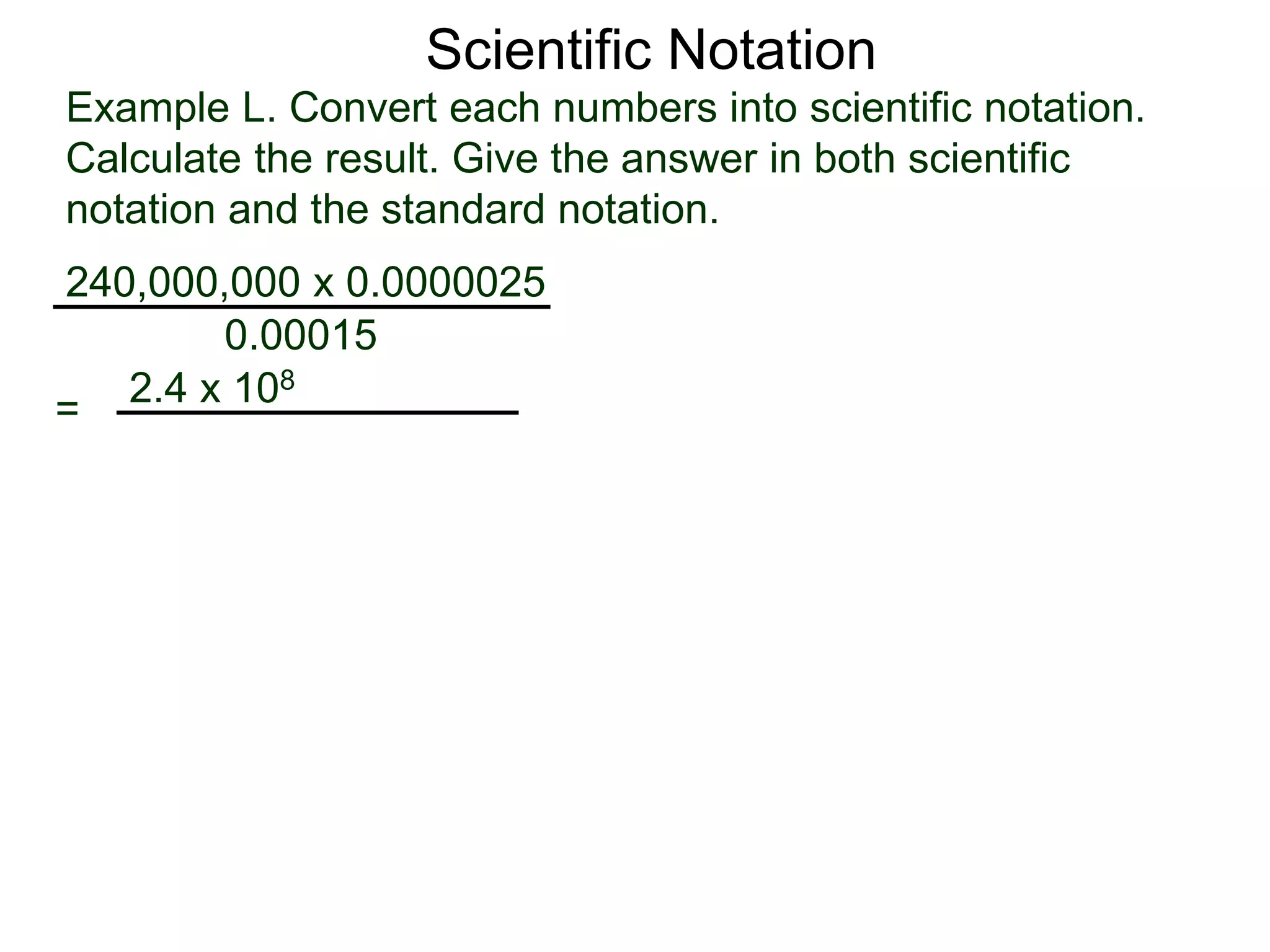 Example L. Convert each numbers into scientific notation.
Calculate the result. Give the answer in both scientific
notation and the standard notation.
240,000,000 x 0.0000025
=
0.00015
2.4 x 108
Scientific Notation
 