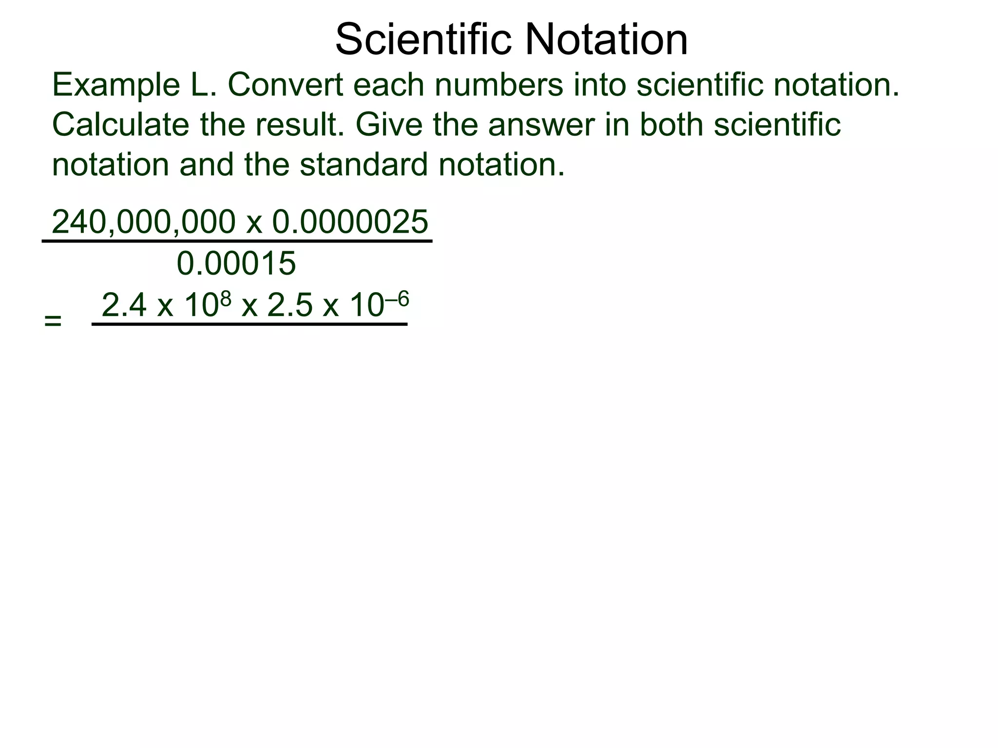 Example L. Convert each numbers into scientific notation.
Calculate the result. Give the answer in both scientific
notation and the standard notation.
240,000,000 x 0.0000025
=
0.00015
2.4 x 108 x 2.5 x 10–6
Scientific Notation
 