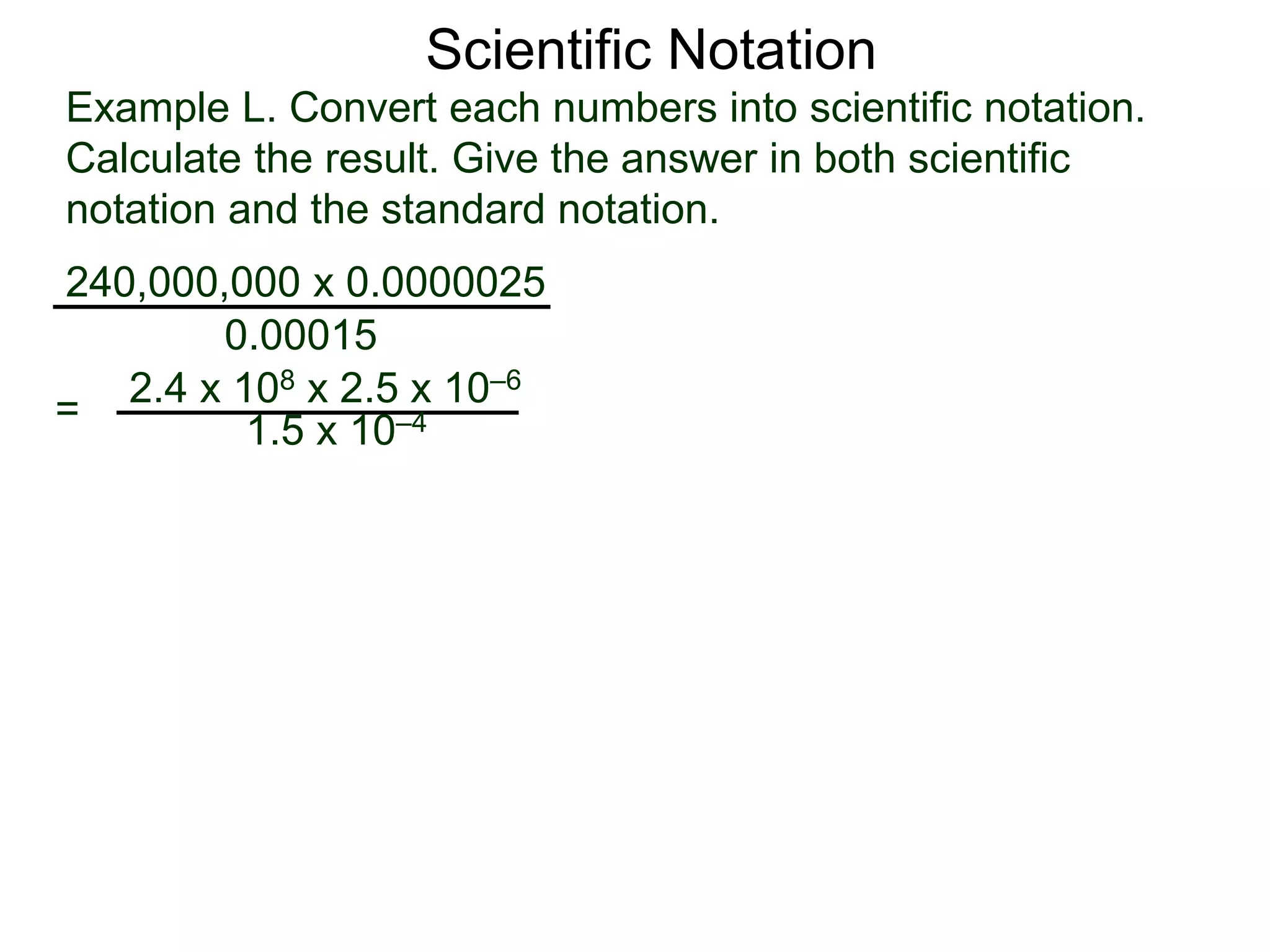 Example L. Convert each numbers into scientific notation.
Calculate the result. Give the answer in both scientific
notation and the standard notation.
240,000,000 x 0.0000025
=
0.00015
2.4 x 108 x 2.5 x 10–6
1.5 x 10–4
Scientific Notation
 