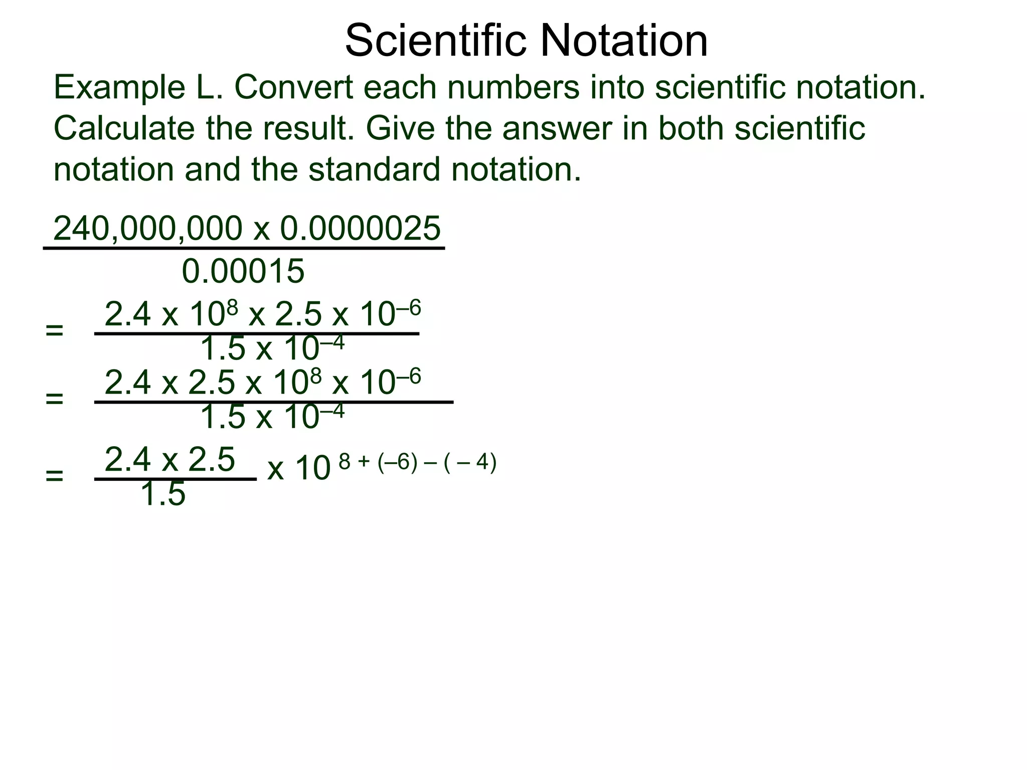 Example L. Convert each numbers into scientific notation.
Calculate the result. Give the answer in both scientific
notation and the standard notation.
240,000,000 x 0.0000025
=
0.00015
2.4 x 108 x 2.5 x 10–6
1.5 x 10–4
=
2.4 x 2.5
1.5
x 10 8 + (–6) – ( – 4)
=
2.4 x 2.5 x 108 x 10–6
1.5 x 10–4
Scientific Notation
 