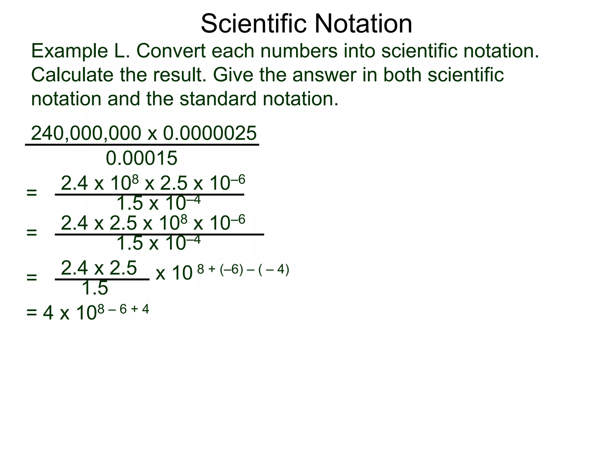 Example L. Convert each numbers into scientific notation.
Calculate the result. Give the answer in both scientific
notation and the standard notation.
240,000,000 x 0.0000025
=
0.00015
2.4 x 108 x 2.5 x 10–6
1.5 x 10–4
=
2.4 x 2.5
1.5
x 10 8 + (–6) – ( – 4)
=
2.4 x 2.5 x 108 x 10–6
1.5 x 10–4
= 4 x 108 – 6 + 4
Scientific Notation
 