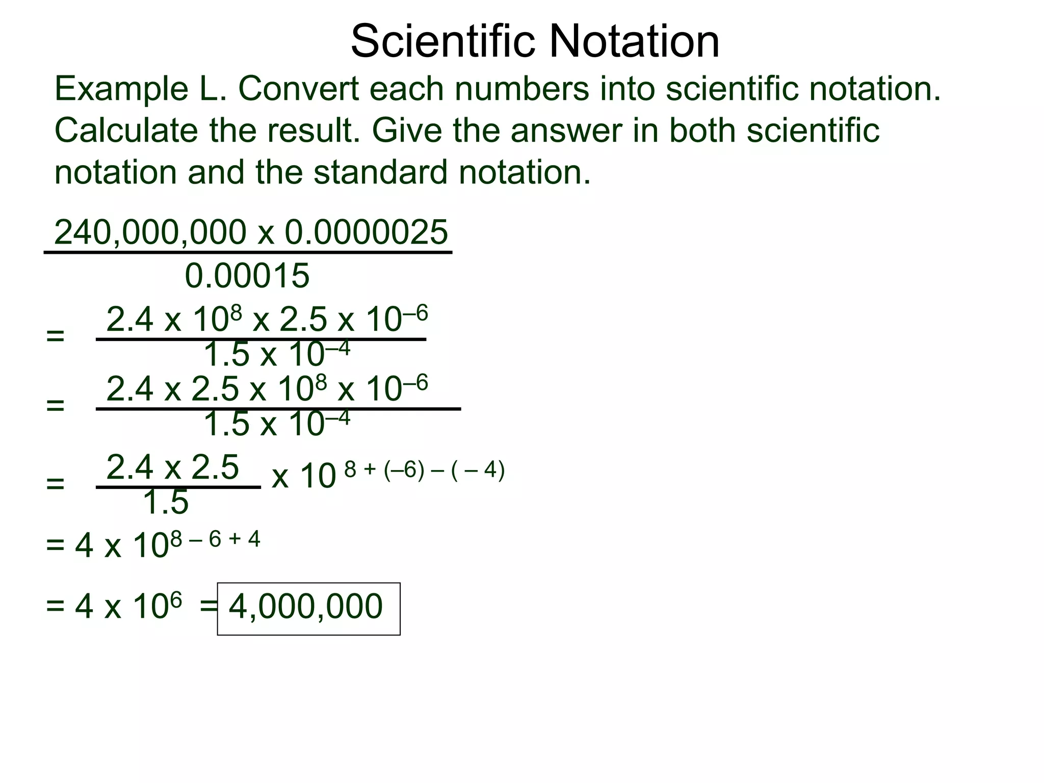 Example L. Convert each numbers into scientific notation.
Calculate the result. Give the answer in both scientific
notation and the standard notation.
240,000,000 x 0.0000025
=
0.00015
2.4 x 108 x 2.5 x 10–6
1.5 x 10–4
=
2.4 x 2.5
1.5
x 10 8 + (–6) – ( – 4)
=
2.4 x 2.5 x 108 x 10–6
1.5 x 10–4
= 4 x 108 – 6 + 4
= 4 x 106 = 4,000,000
Scientific Notation
 