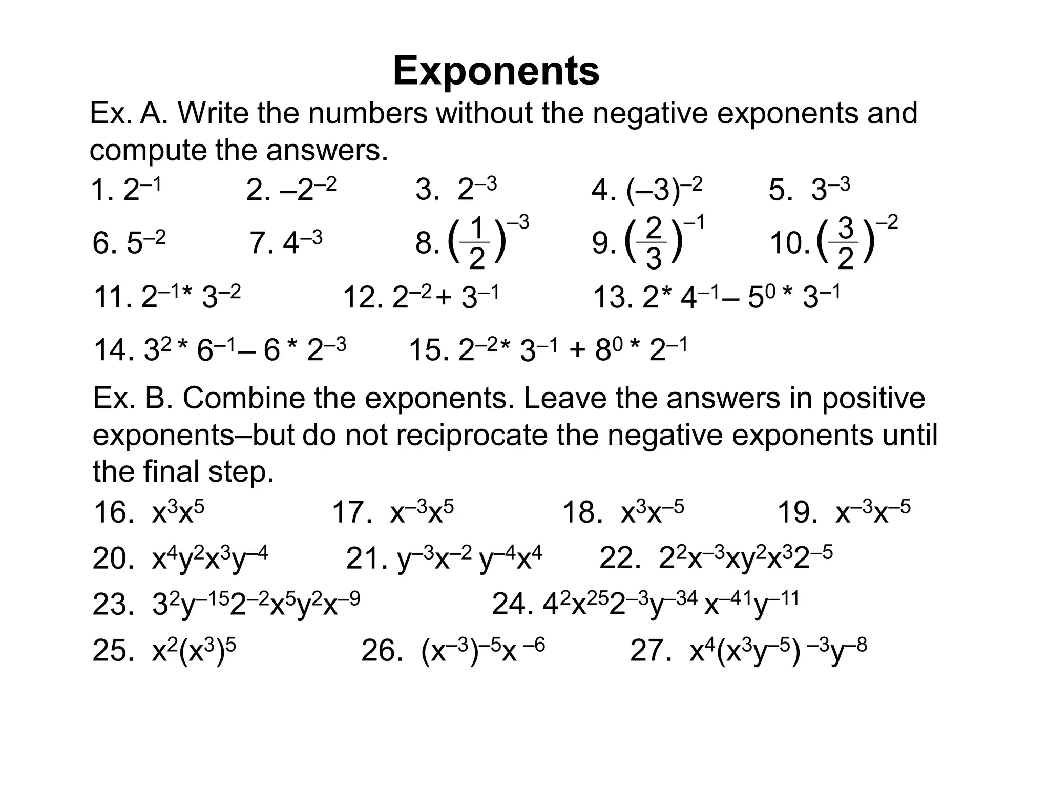 Ex. A. Write the numbers without the negative exponents and
compute the answers.
1. 2–1 2. –2–2 3. 2–3 4. (–3)–2 5. 3–3
6. 5–2 7. 4–3 8. 1
2
( )
–3
9. 2
3
( )
–1
10. 3
2
( )
–2
11. 2–1* 3–2 12. 2–2+ 3–1 13. 2* 4–1– 50 * 3–1
14. 32 * 6–1– 6 * 2–3 15. 2–2* 3–1 + 80 * 2–1
Ex. B. Combine the exponents. Leave the answers in positive
exponents–but do not reciprocate the negative exponents until
the final step.
16. x3x5 17. x–3x5 18. x3x–5 19. x–3x–5
20. x4y2x3y–4 21. y–3x–2 y–4x4 22. 22x–3xy2x32–5
23. 32y–152–2x5y2x–9 24. 42x252–3y–34 x–41y–11
25. x2(x3)5 26. (x–3)–5x –6 27. x4(x3y–5) –3y–8
Exponents
 