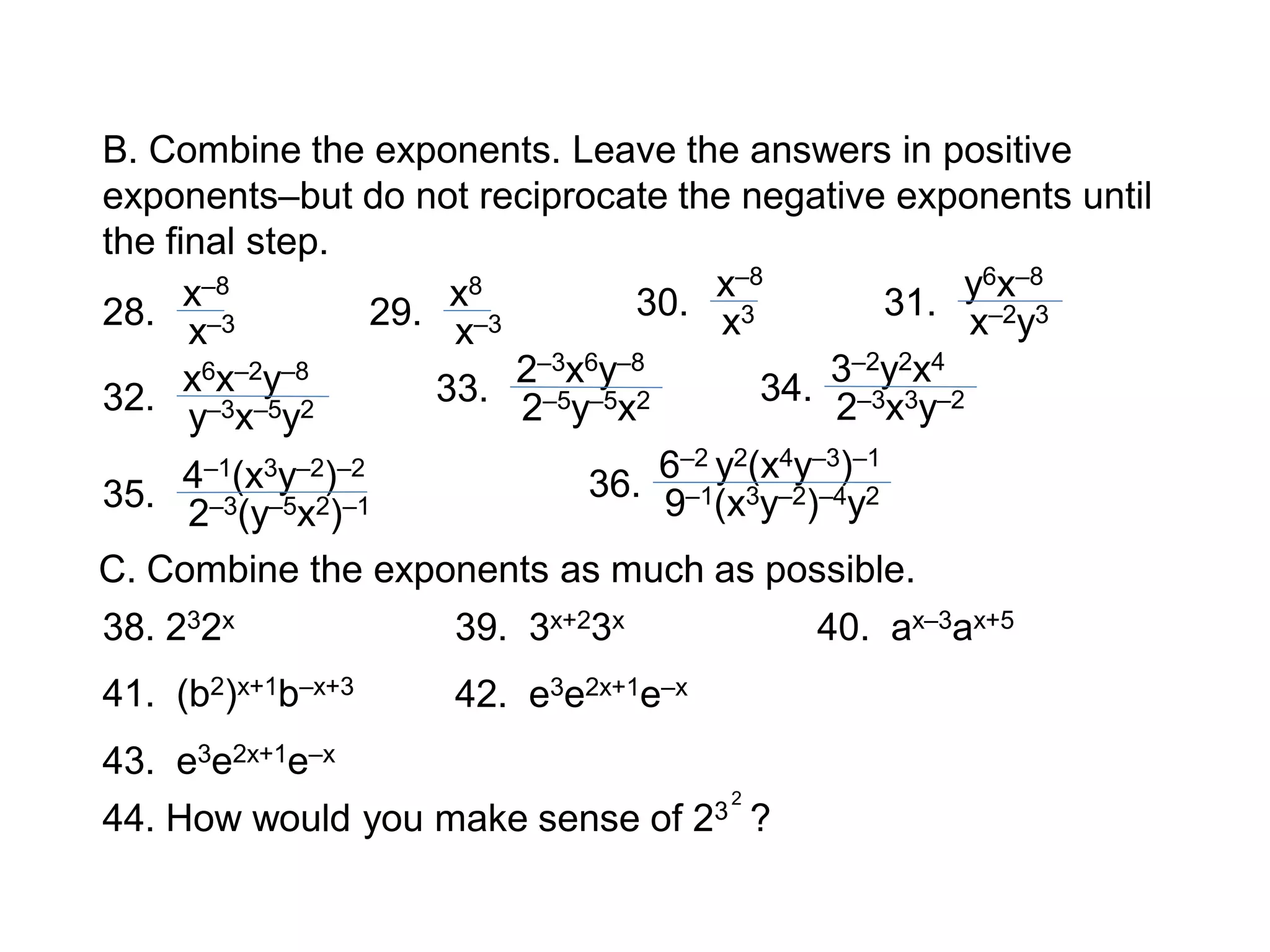 x–8
x–3
B. Combine the exponents. Leave the answers in positive
exponents–but do not reciprocate the negative exponents until
the final step.
28. x8
x–329.
x–8
x330. y6x–8
x–2y331.
x6x–2y–8
y–3x–5y232.
2–3x6y–8
2–5y–5x233.
3–2y2x4
2–3x3y–234.
4–1(x3y–2)–2
2–3(y–5x2)–135.
6–2 y2(x4y–3)–1
9–1(x3y–2)–4y236.
C. Combine the exponents as much as possible.
38. 232x 39. 3x+23x 40. ax–3ax+5
41. (b2)x+1b–x+3 42. e3e2x+1e–x
43. e3e2x+1e–x
44. How would you make sense of 23 ?
2
 