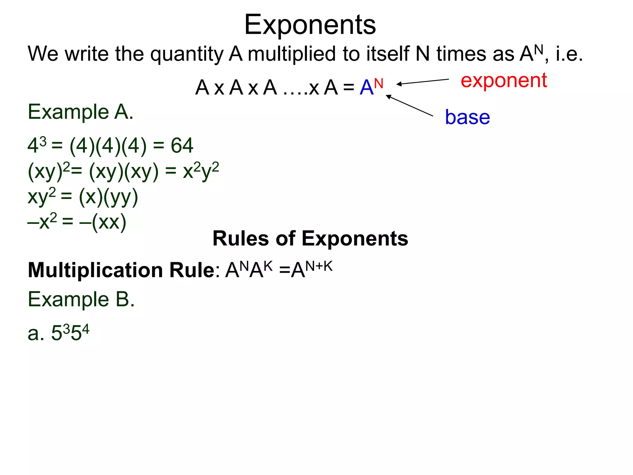 Example A.
43 = (4)(4)(4) = 64
(xy)2= (xy)(xy) = x2y2
xy2 = (x)(yy)
–x2 = –(xx)
base
exponent
Exponents
Multiplication Rule: ANAK =AN+K
Example B.
a. 5354
Rules of Exponents
We write the quantity A multiplied to itself N times as AN, i.e.
A x A x A ….x A = AN
 
