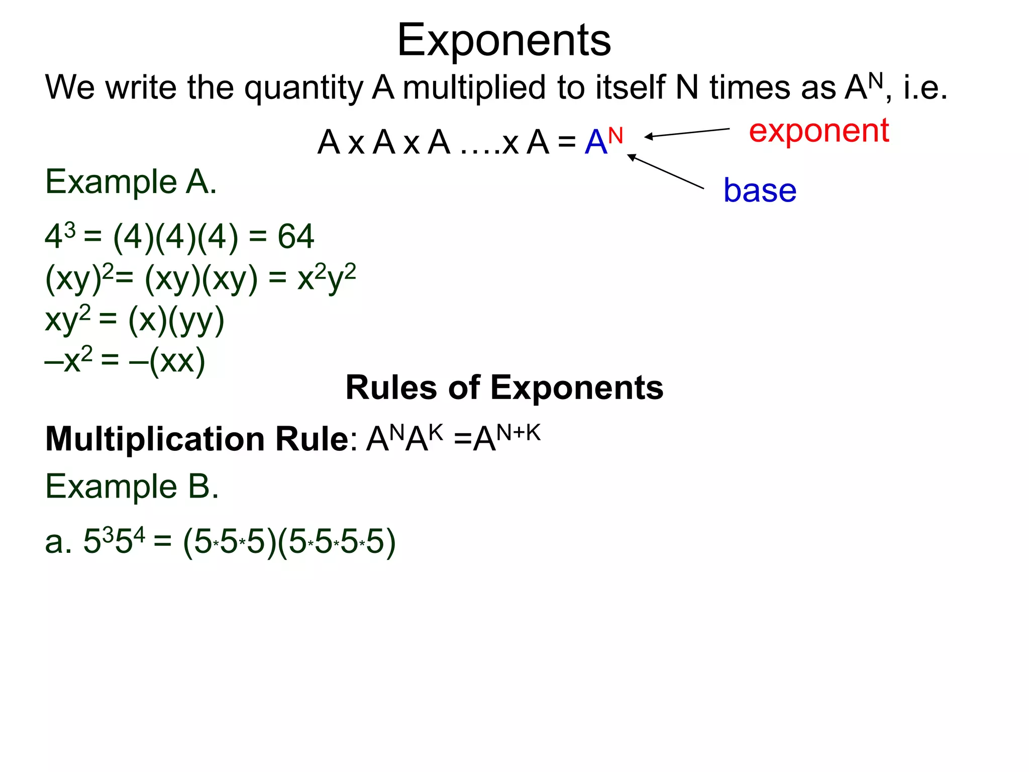 Example A.
43 = (4)(4)(4) = 64
(xy)2= (xy)(xy) = x2y2
xy2 = (x)(yy)
–x2 = –(xx)
base
exponent
Exponents
Multiplication Rule: ANAK =AN+K
Example B.
a. 5354 = (5*5*5)(5*5*5*5)
Rules of Exponents
We write the quantity A multiplied to itself N times as AN, i.e.
A x A x A ….x A = AN
 