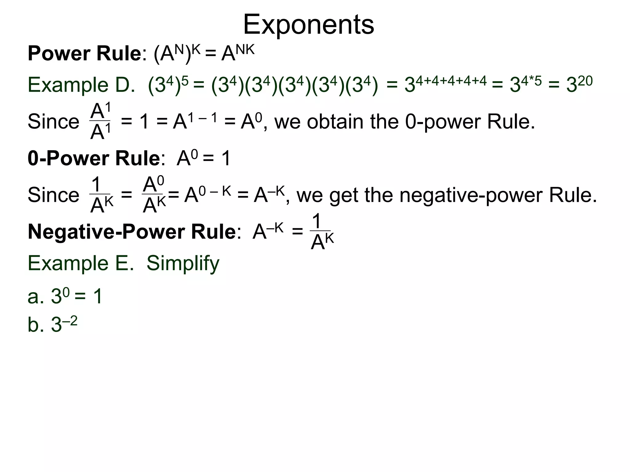 Power Rule: (AN)K = ANK
Example D. (34)5 = (34)(34)(34)(34)(34) = 34+4+4+4+4 = 34*5 = 320
Exponents
Since = 1 = A1 – 1 = A0, we obtain the 0-power Rule.A1
A1
0-Power Rule: A0 = 1
Since = = A0 – K = A–K, we get the negative-power Rule.
1
AK
A0
AK
Negative-Power Rule: A–K = 1
AK
Example E. Simplify
b. 3–2
a. 30 = 1
 