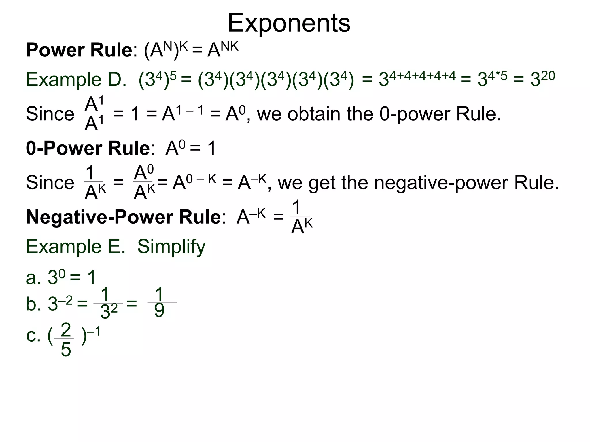 Power Rule: (AN)K = ANK
Example D. (34)5 = (34)(34)(34)(34)(34) = 34+4+4+4+4 = 34*5 = 320
Exponents
Since = 1 = A1 – 1 = A0, we obtain the 0-power Rule.A1
A1
0-Power Rule: A0 = 1
Since = = A0 – K = A–K, we get the negative-power Rule.
1
AK
A0
AK
Negative-Power Rule: A–K = 1
AK
Example E. Simplify
1
32
1
9
c. ( )–12
5
b. 3–2 = =
a. 30 = 1
 