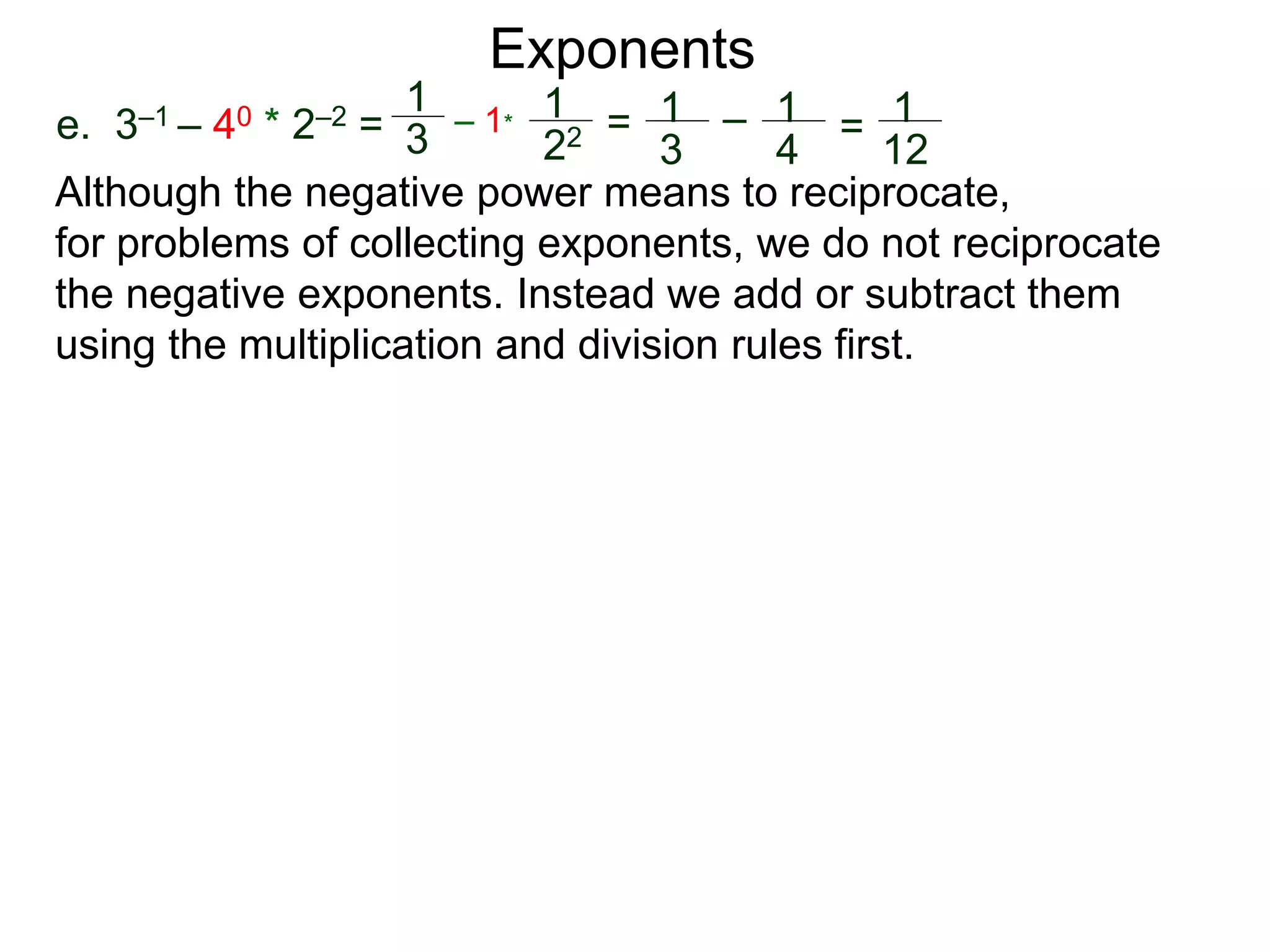 e. 3–1 – 40 * 2–2 =
1
3
– 1*
1
22 = 1
3
– 1
4
= 1
12
Exponents
Although the negative power means to reciprocate,
for problems of collecting exponents, we do not reciprocate
the negative exponents. Instead we add or subtract them
using the multiplication and division rules first.
 