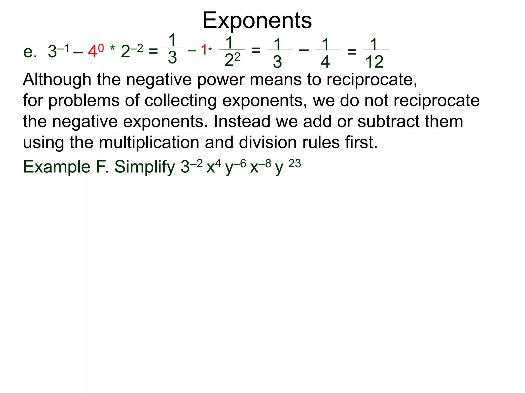 e. 3–1 – 40 * 2–2 =
Exponents
Although the negative power means to reciprocate,
for problems of collecting exponents, we do not reciprocate
the negative exponents. Instead we add or subtract them
using the multiplication and division rules first.
Example F. Simplify 3–2 x4 y–6 x–8 y 23
1
3
– 1*
1
22 = 1
3
– 1
4
= 1
12
 