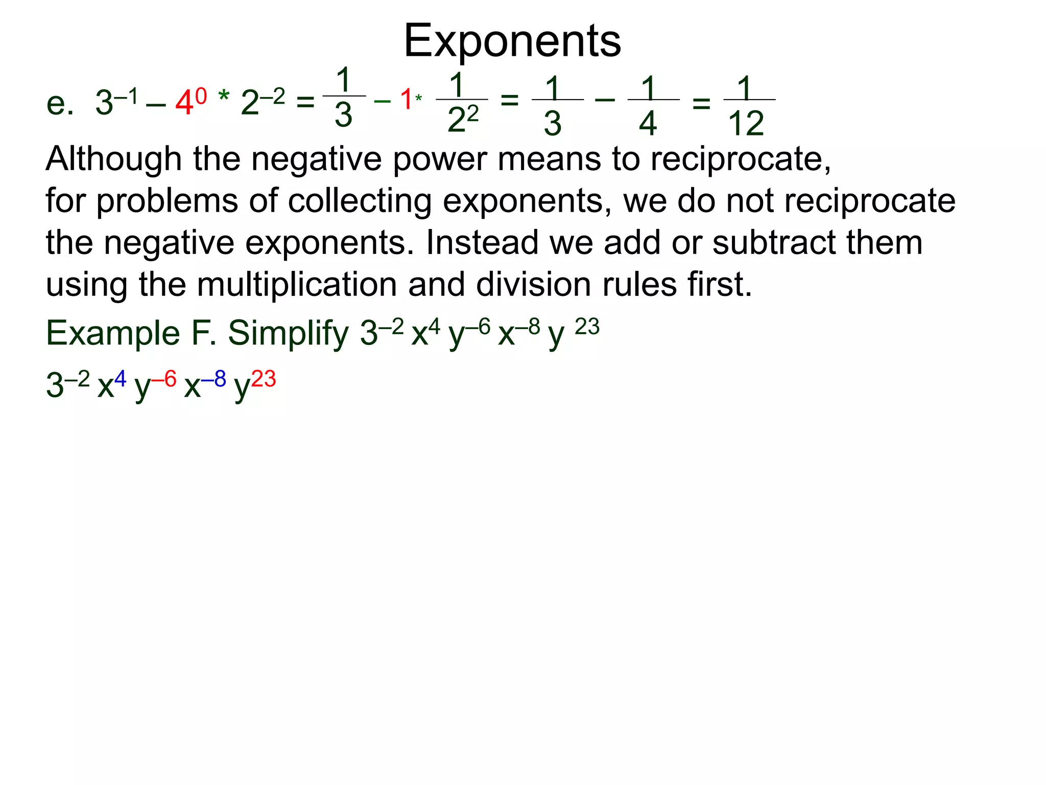 e. 3–1 – 40 * 2–2 =
Exponents
Although the negative power means to reciprocate,
for problems of collecting exponents, we do not reciprocate
the negative exponents. Instead we add or subtract them
using the multiplication and division rules first.
Example F. Simplify 3–2 x4 y–6 x–8 y 23
3–2 x4 y–6 x–8 y23
1
3
– 1*
1
22 = 1
3
– 1
4
= 1
12
 