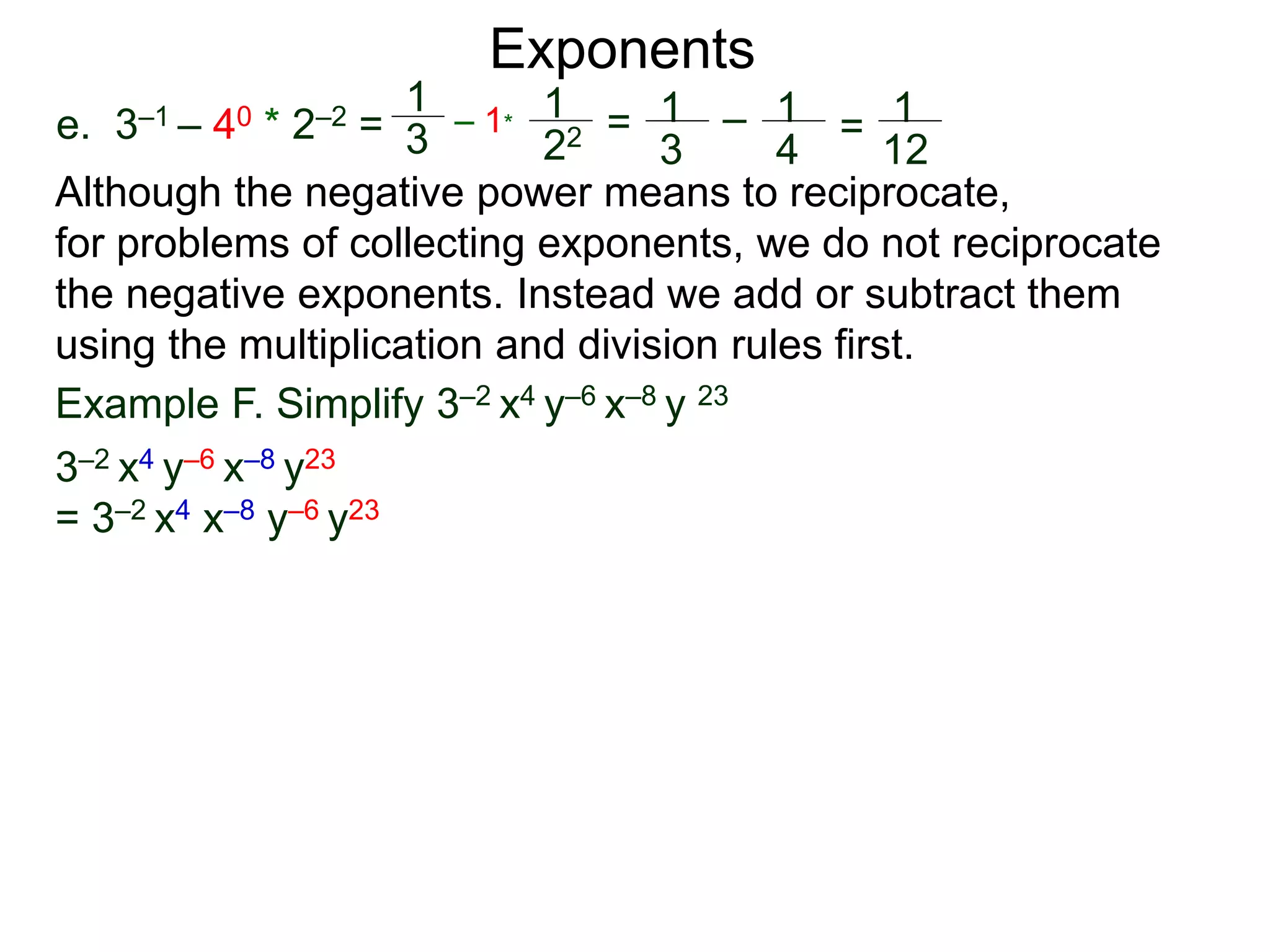 e. 3–1 – 40 * 2–2 =
Exponents
Although the negative power means to reciprocate,
for problems of collecting exponents, we do not reciprocate
the negative exponents. Instead we add or subtract them
using the multiplication and division rules first.
Example F. Simplify 3–2 x4 y–6 x–8 y 23
3–2 x4 y–6 x–8 y23
= 3–2 x4 x–8 y–6 y23
1
3
– 1*
1
22 = 1
3
– 1
4
= 1
12
 
