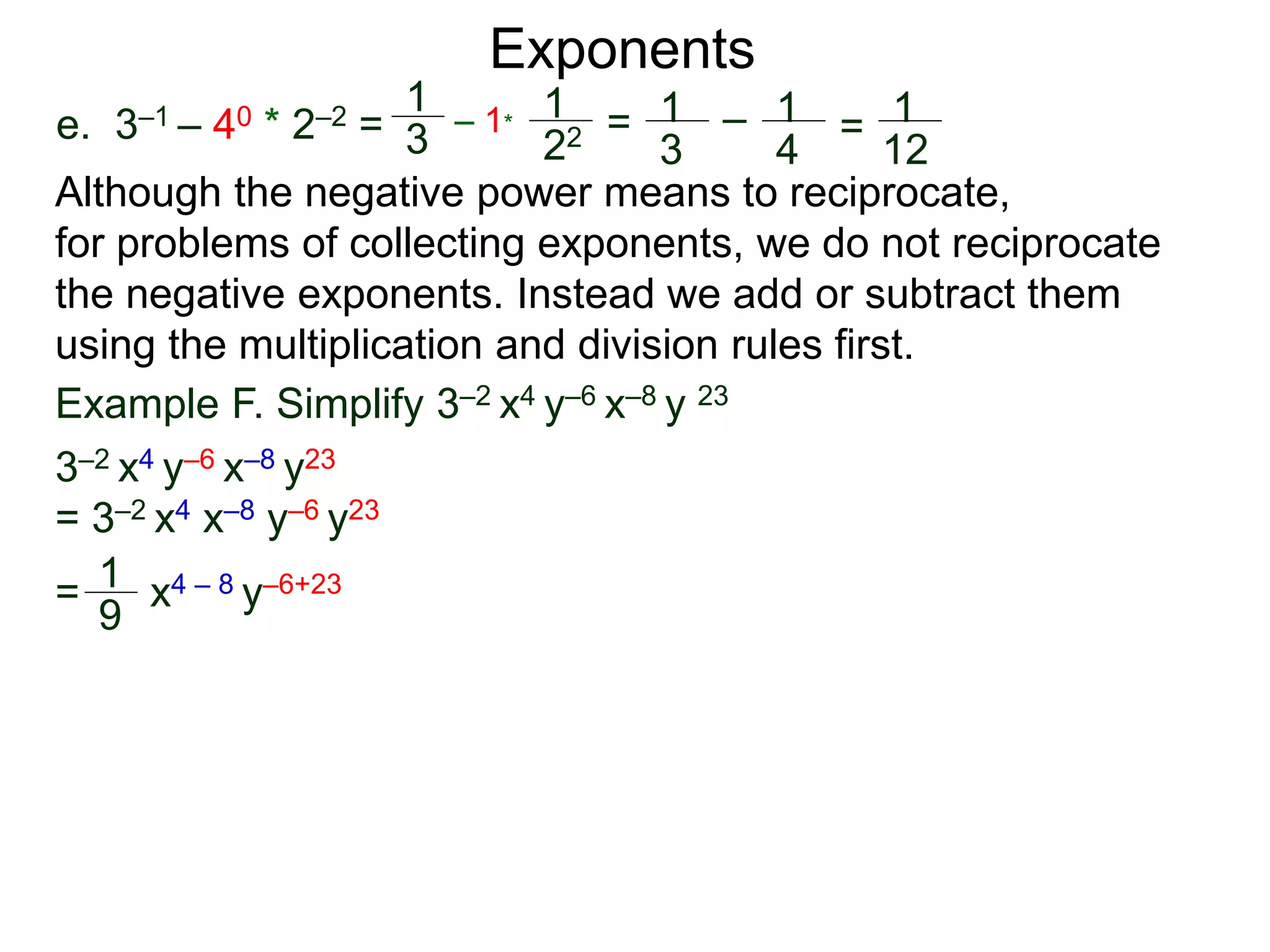 e. 3–1 – 40 * 2–2 =
Exponents
Although the negative power means to reciprocate,
for problems of collecting exponents, we do not reciprocate
the negative exponents. Instead we add or subtract them
using the multiplication and division rules first.
= x4 – 8 y–6+23
Example F. Simplify 3–2 x4 y–6 x–8 y 23
3–2 x4 y–6 x–8 y23
= 3–2 x4 x–8 y–6 y23
1
9
1
3
– 1*
1
22 = 1
3
– 1
4
= 1
12
 