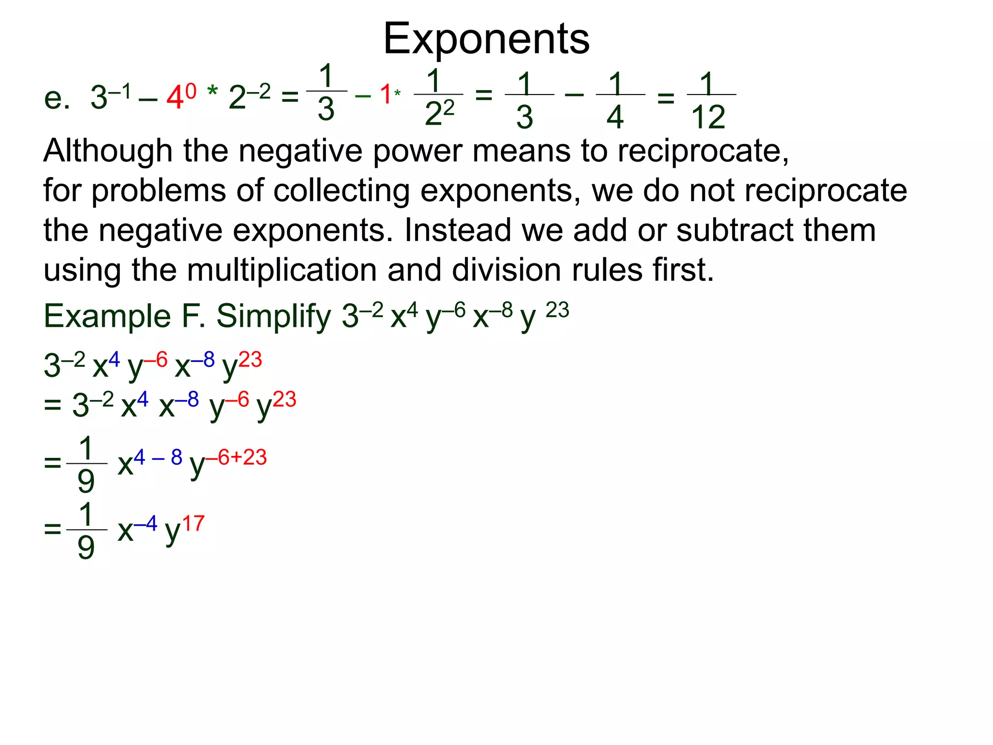 e. 3–1 – 40 * 2–2 =
Exponents
Although the negative power means to reciprocate,
for problems of collecting exponents, we do not reciprocate
the negative exponents. Instead we add or subtract them
using the multiplication and division rules first.
= x4 – 8 y–6+23
= x–4 y17
Example F. Simplify 3–2 x4 y–6 x–8 y 23
3–2 x4 y–6 x–8 y23
= 3–2 x4 x–8 y–6 y23
1
9
1
9
1
3
– 1*
1
22 = 1
3
– 1
4
= 1
12
 