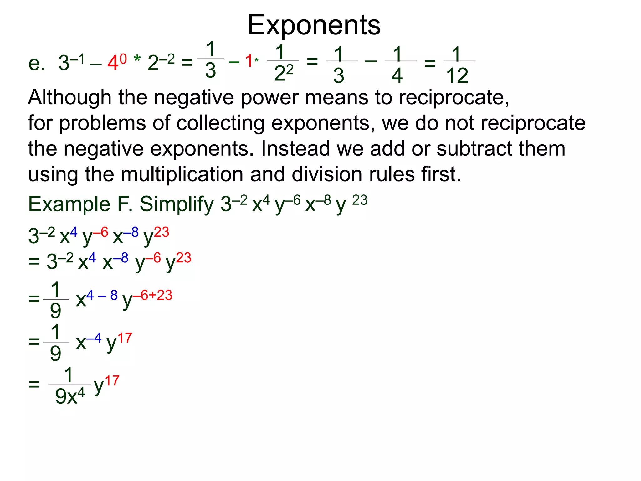 e. 3–1 – 40 * 2–2 =
Exponents
Although the negative power means to reciprocate,
for problems of collecting exponents, we do not reciprocate
the negative exponents. Instead we add or subtract them
using the multiplication and division rules first.
= x4 – 8 y–6+23
= x–4 y17
= y17
Example F. Simplify 3–2 x4 y–6 x–8 y 23
3–2 x4 y–6 x–8 y23
= 3–2 x4 x–8 y–6 y23
1
9
1
9
1
9x4
1
3
– 1*
1
22 = 1
3
– 1
4
= 1
12
 