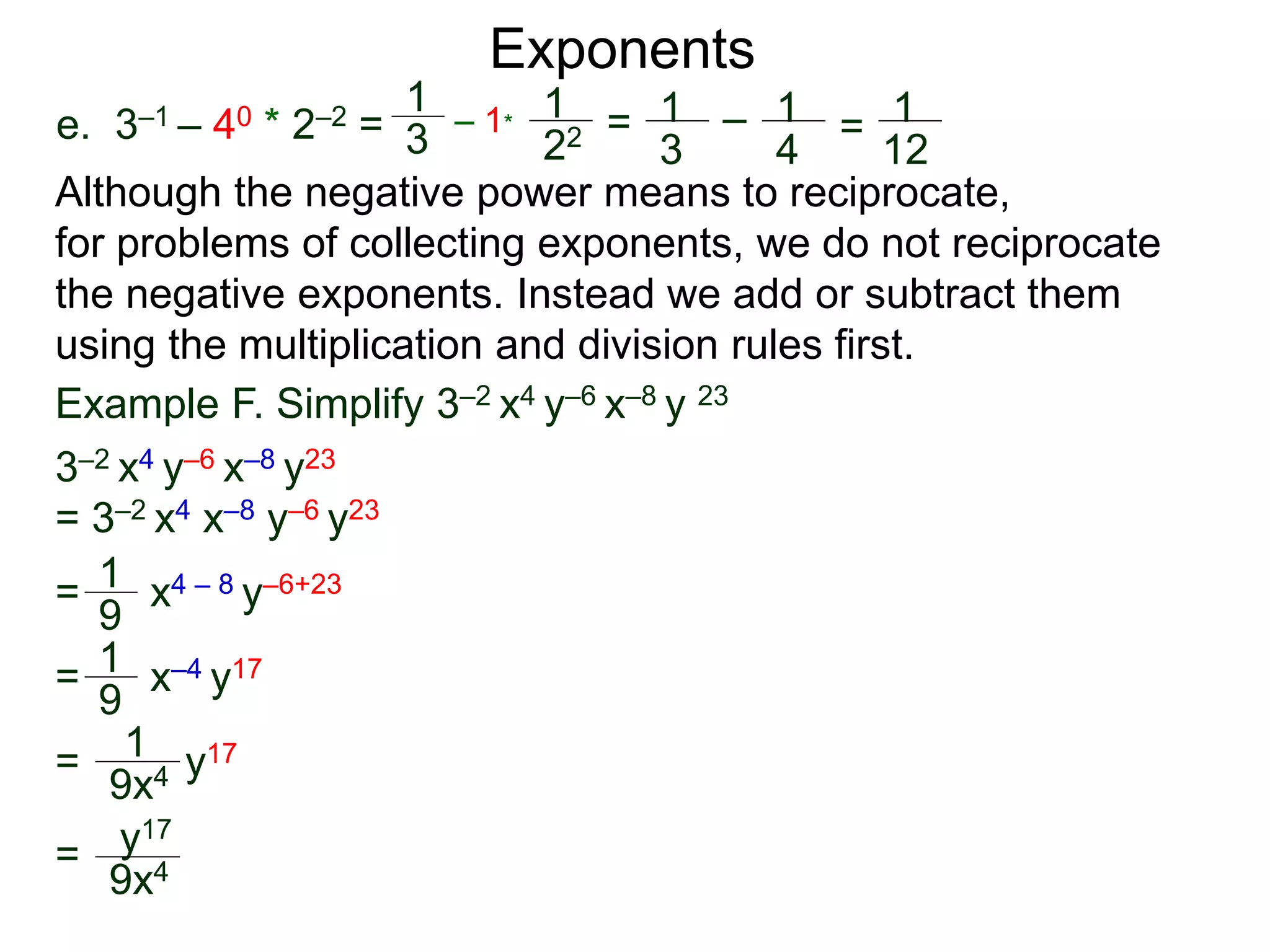 e. 3–1 – 40 * 2–2 =
Exponents
Although the negative power means to reciprocate,
for problems of collecting exponents, we do not reciprocate
the negative exponents. Instead we add or subtract them
using the multiplication and division rules first.
= x4 – 8 y–6+23
= x–4 y17
= y17
=
Example F. Simplify 3–2 x4 y–6 x–8 y 23
3–2 x4 y–6 x–8 y23
= 3–2 x4 x–8 y–6 y23
1
9
1
9
1
9x4
y17
9x4
1
3
– 1*
1
22 = 1
3
– 1
4
= 1
12
 