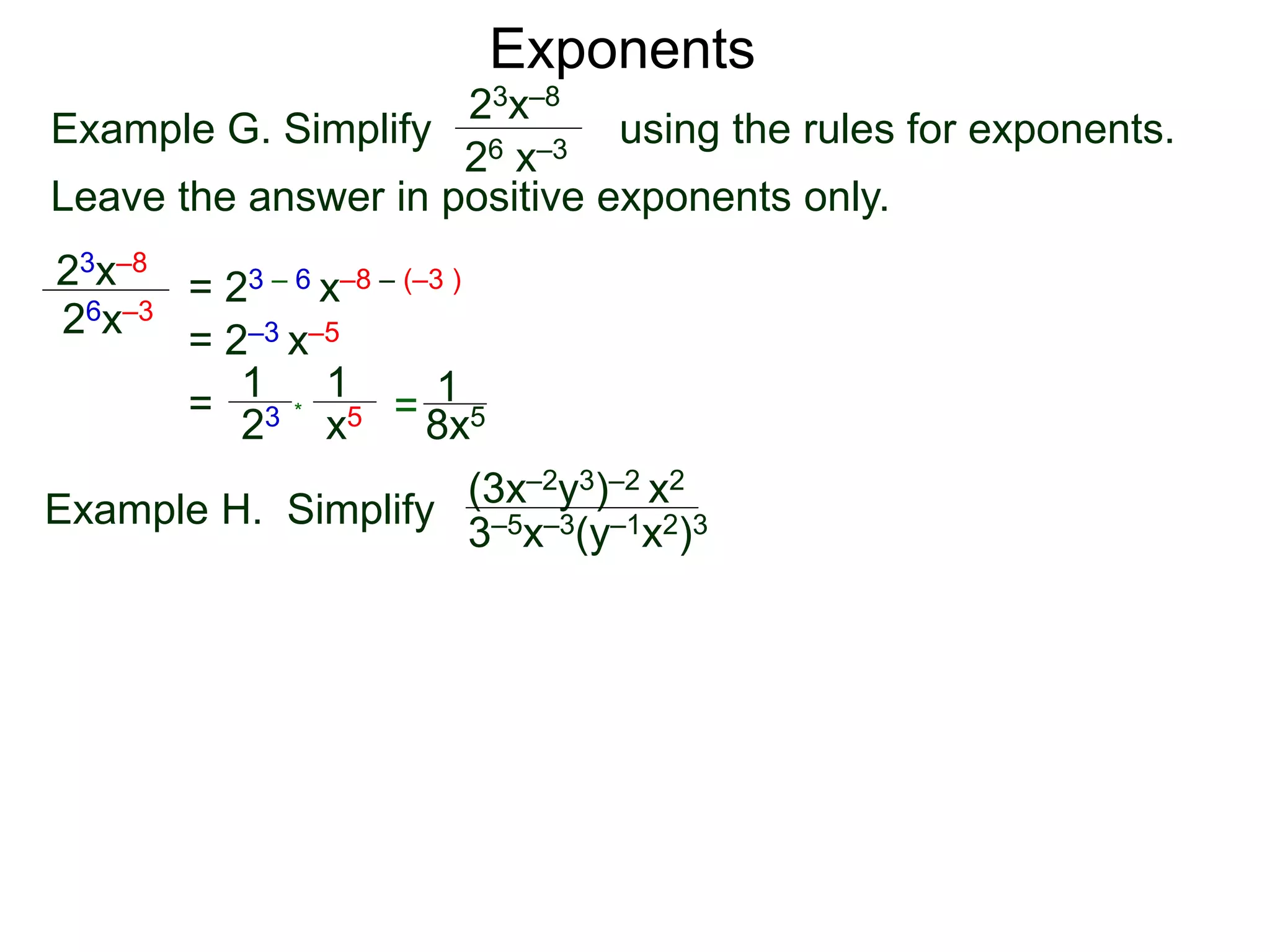 Exponents
Example G. Simplify using the rules for exponents.
Leave the answer in positive exponents only.
23x–8
26 x–3
23x–8
26x–3
= 23 – 6 x–8 – (–3 )
= 2–3 x–5
=
23
1
x5
1
* = 8x5
1
Example H. Simplify
(3x–2y3)–2 x2
3–5x–3(y–1x2)3
 