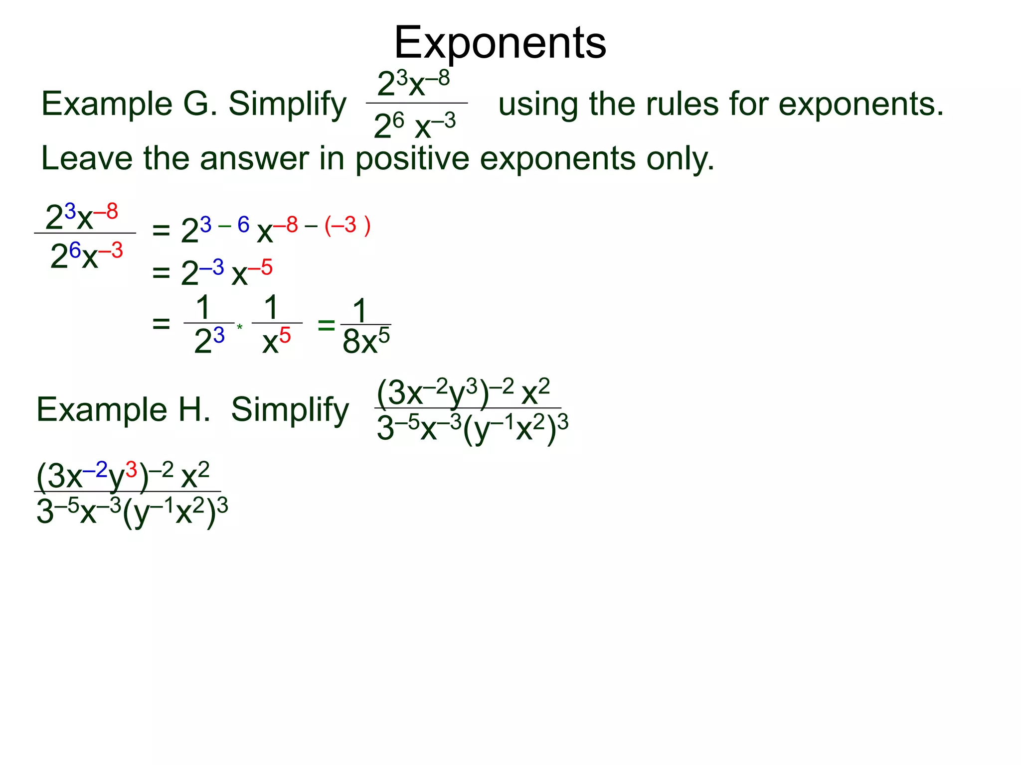 Exponents
Example G. Simplify using the rules for exponents.
Leave the answer in positive exponents only.
23x–8
26 x–3
23x–8
26x–3
= 23 – 6 x–8 – (–3 )
= 2–3 x–5
=
23
1
x5
1
* = 8x5
1
Example H. Simplify
(3x–2y3)–2 x2
3–5x–3(y–1x2)3
(3x–2y3)–2 x2
3–5x–3(y–1x2)3
 