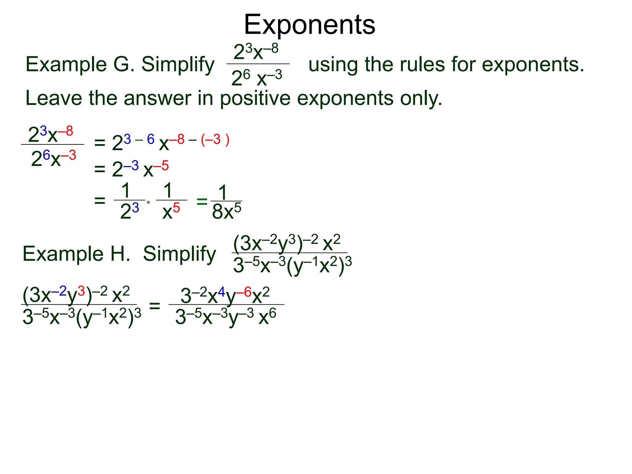Exponents
Example G. Simplify using the rules for exponents.
Leave the answer in positive exponents only.
23x–8
26 x–3
23x–8
26x–3
= 23 – 6 x–8 – (–3 )
= 2–3 x–5
=
23
1
x5
1
* = 8x5
1
Example H. Simplify
(3x–2y3)–2 x2
3–5x–3(y–1x2)3
=
3–2x4y–6x2
3–5x–3y–3 x6
(3x–2y3)–2 x2
3–5x–3(y–1x2)3
 