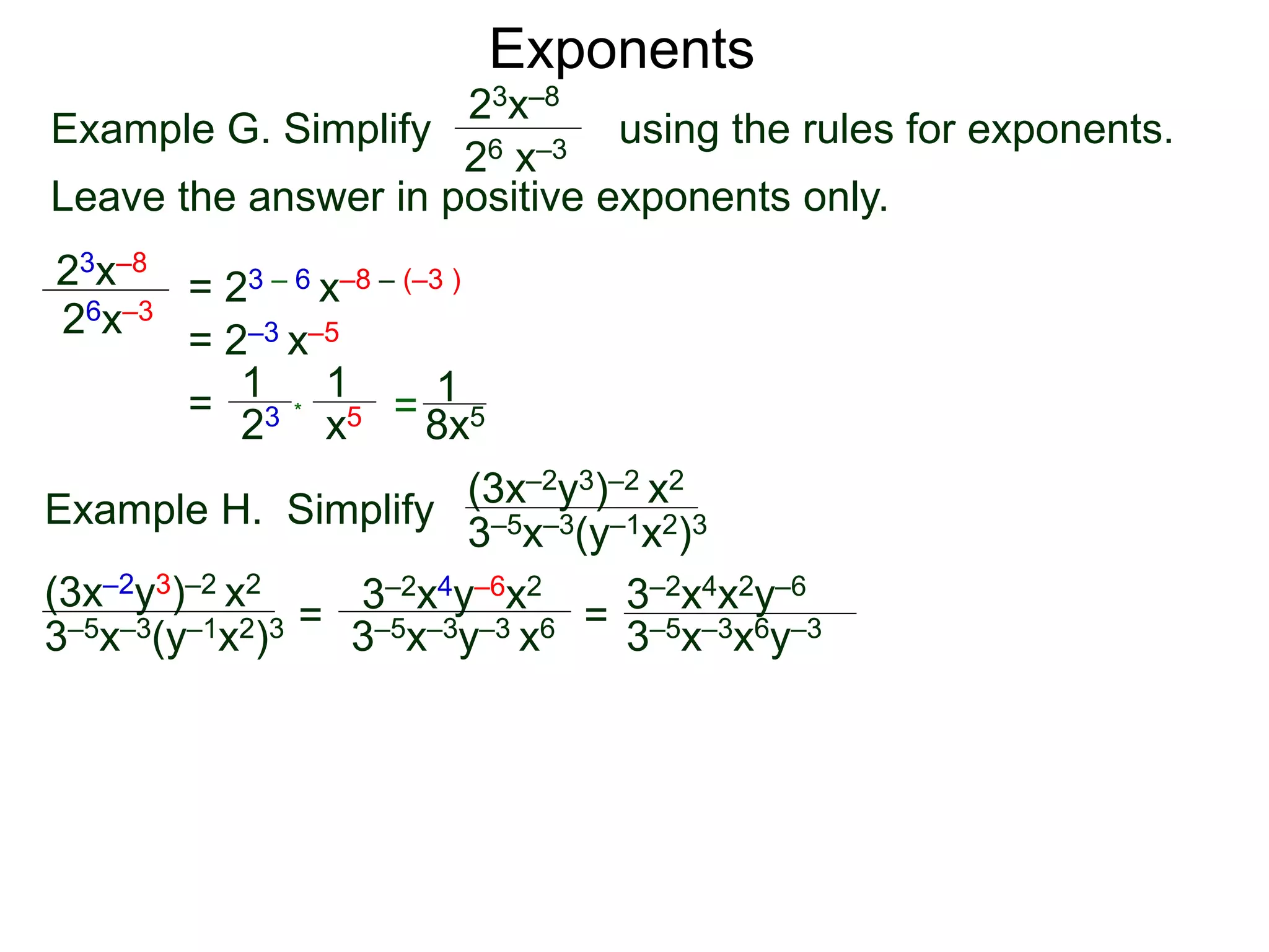 Exponents
Example G. Simplify using the rules for exponents.
Leave the answer in positive exponents only.
23x–8
26 x–3
23x–8
26x–3
= 23 – 6 x–8 – (–3 )
= 2–3 x–5
=
23
1
x5
1
* = 8x5
1
Example H. Simplify
(3x–2y3)–2 x2
3–5x–3(y–1x2)3
=
3–2x4y–6x2
3–5x–3y–3 x6 =
(3x–2y3)–2 x2
3–5x–3(y–1x2)3 3–5x–3x6y–3
3–2x4x2y–6
 