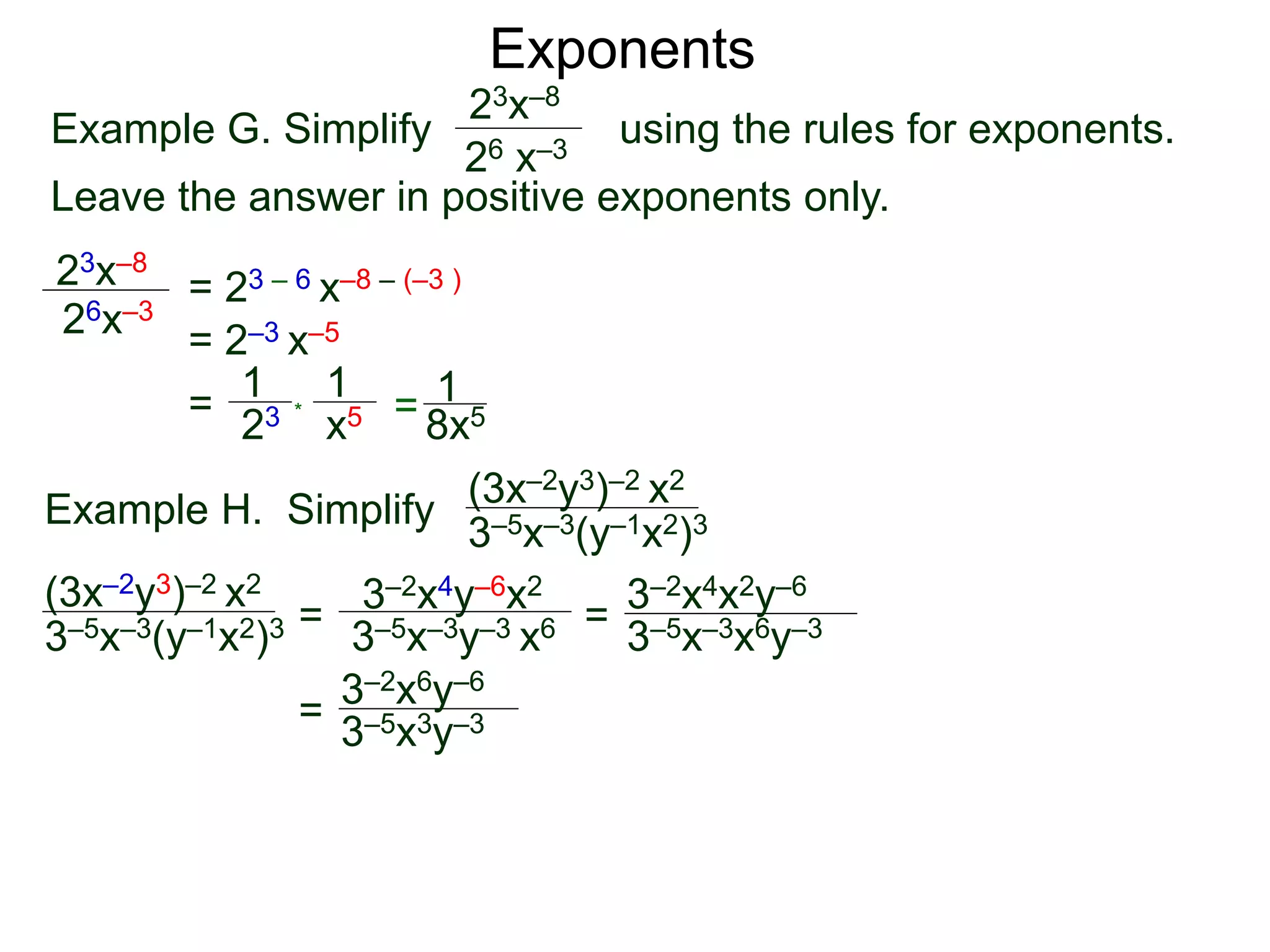 Exponents
Example G. Simplify using the rules for exponents.
Leave the answer in positive exponents only.
23x–8
26 x–3
23x–8
26x–3
= 23 – 6 x–8 – (–3 )
= 2–3 x–5
=
23
1
x5
1
* = 8x5
1
Example H. Simplify
(3x–2y3)–2 x2
3–5x–3(y–1x2)3
=
3–2x4y–6x2
3–5x–3y–3 x6 =
=
(3x–2y3)–2 x2
3–5x–3(y–1x2)3 3–5x–3x6y–3
3–2x4x2y–6
3–2x6y–6
3–5x3y–3
 