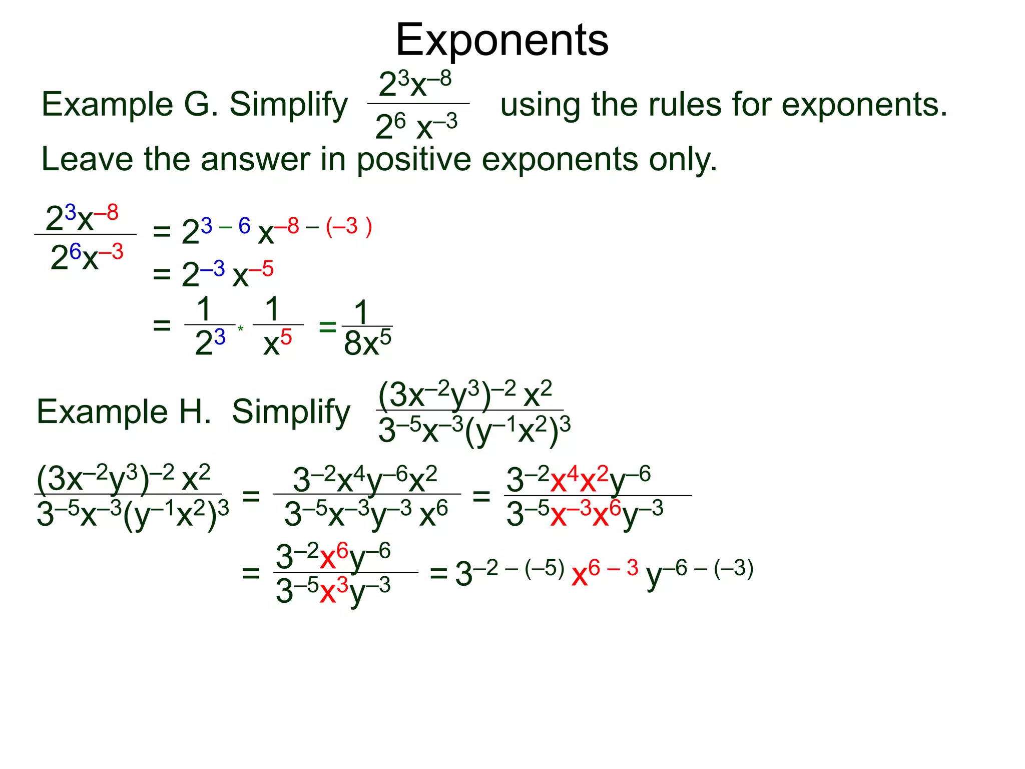 Exponents
Example G. Simplify using the rules for exponents.
Leave the answer in positive exponents only.
23x–8
26 x–3
23x–8
26x–3
= 23 – 6 x–8 – (–3 )
= 2–3 x–5
=
23
1
x5
1
* = 8x5
1
Example H. Simplify
(3x–2y3)–2 x2
3–5x–3(y–1x2)3
=
3–2x4y–6x2
3–5x–3y–3 x6 =
= = 3–2 – (–5) x6 – 3 y–6 – (–3)
(3x–2y3)–2 x2
3–5x–3(y–1x2)3 3–5x–3x6y–3
3–2x4x2y–6
3–2x6y–6
3–5x3y–3
 