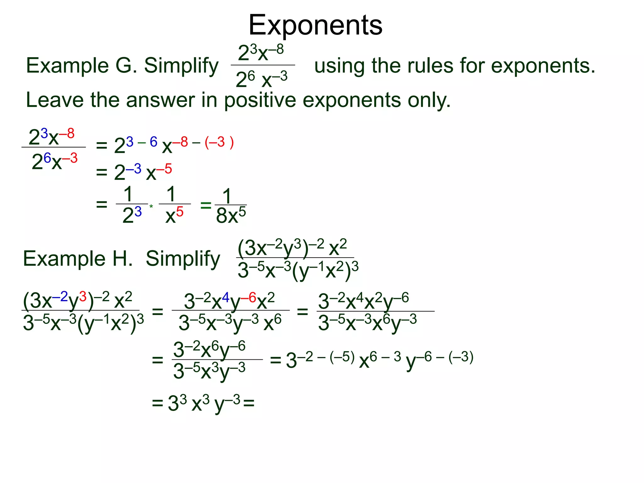 Exponents
Example G. Simplify using the rules for exponents.
Leave the answer in positive exponents only.
23x–8
26 x–3
23x–8
26x–3
= 23 – 6 x–8 – (–3 )
= 2–3 x–5
=
23
1
x5
1
* = 8x5
1
Example H. Simplify
(3x–2y3)–2 x2
3–5x–3(y–1x2)3
=
3–2x4y–6x2
3–5x–3y–3 x6 =
= = 3–2 – (–5) x6 – 3 y–6 – (–3)
= 33 x3 y–3=
(3x–2y3)–2 x2
3–5x–3(y–1x2)3 3–5x–3x6y–3
3–2x4x2y–6
3–2x6y–6
3–5x3y–3
 