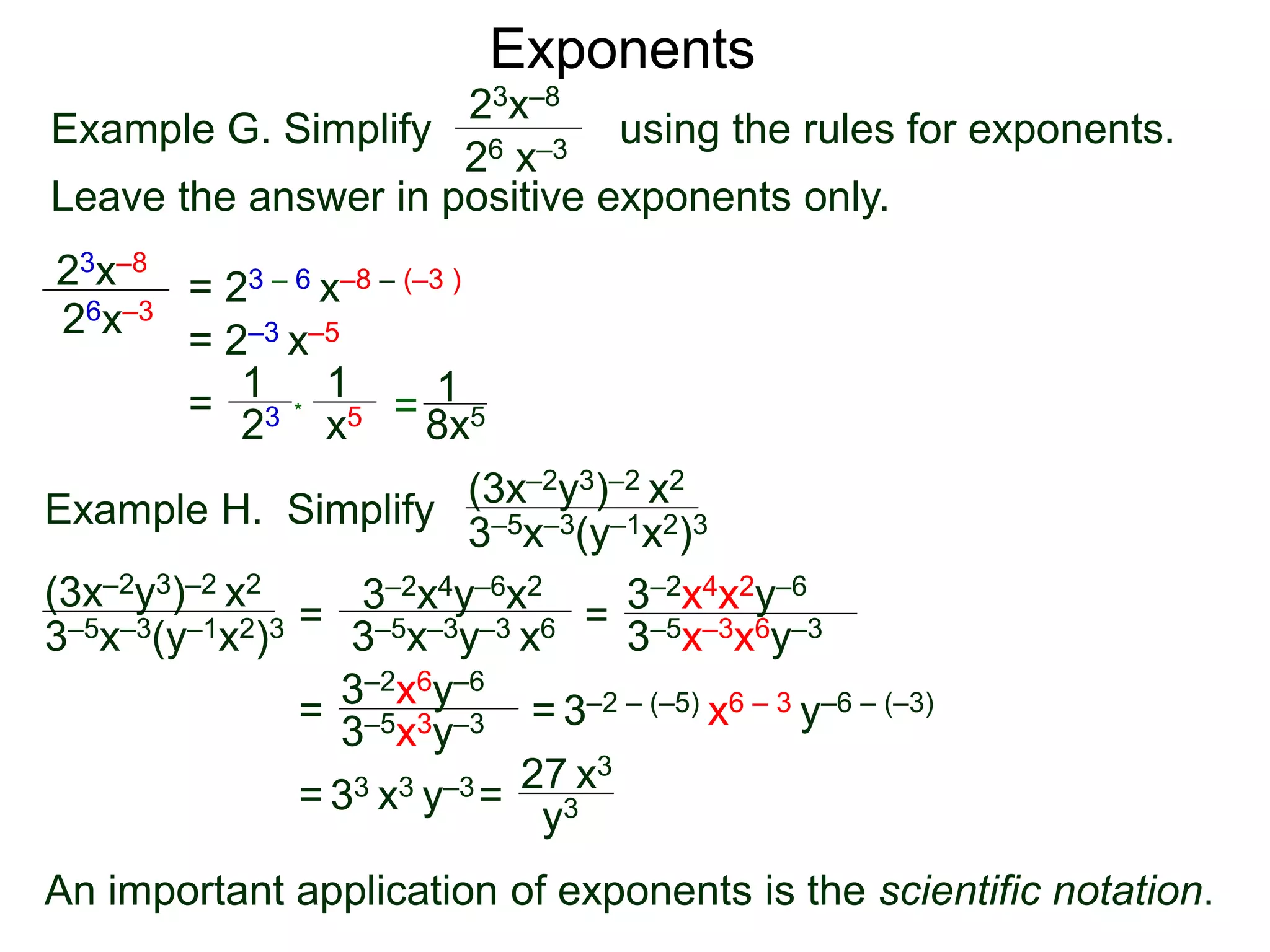 Exponents
Example G. Simplify using the rules for exponents.
Leave the answer in positive exponents only.
23x–8
26 x–3
23x–8
26x–3
= 23 – 6 x–8 – (–3 )
= 2–3 x–5
=
23
1
x5
1
* = 8x5
1
Example H. Simplify
(3x–2y3)–2 x2
3–5x–3(y–1x2)3
=
3–2x4y–6x2
3–5x–3y–3 x6 =
= = 3–2 – (–5) x6 – 3 y–6 – (–3)
= 33 x3 y–3=
27 x3
(3x–2y3)–2 x2
3–5x–3(y–1x2)3 3–5x–3x6y–3
3–2x4x2y–6
3–2x6y–6
3–5x3y–3
y3
An important application of exponents is the scientific notation.
 
