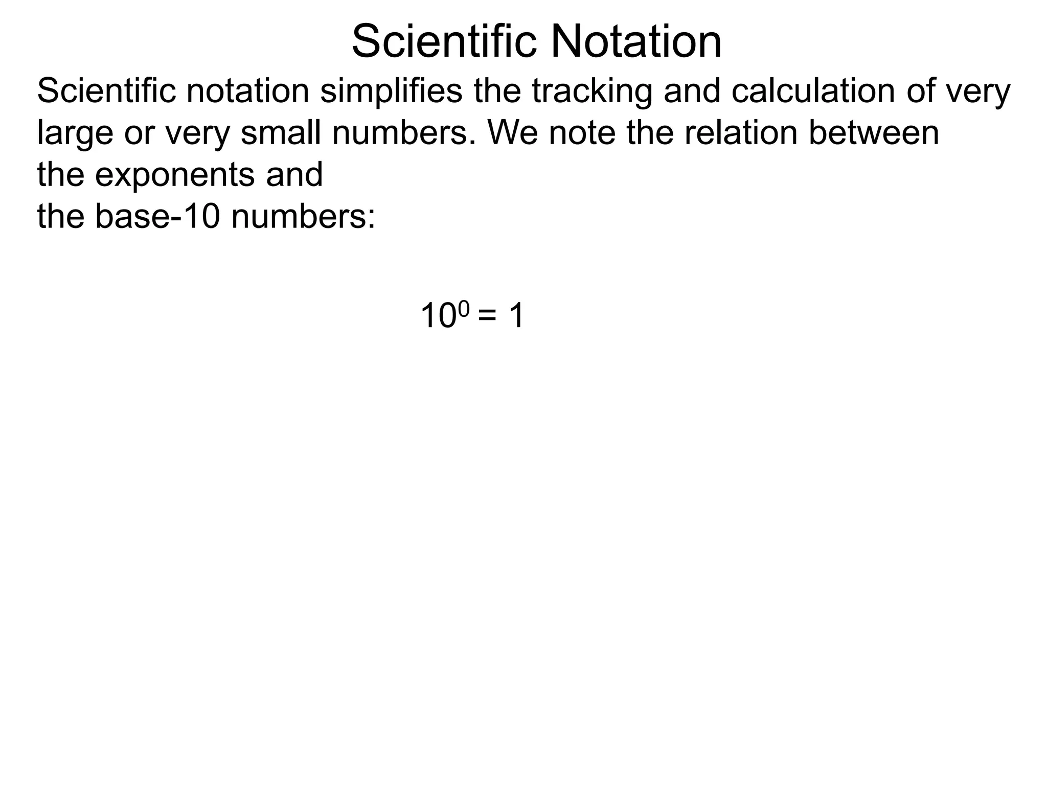 100 = 1
Scientific Notation
Scientific notation simplifies the tracking and calculation of very
large or very small numbers. We note the relation between
the exponents and
the base-10 numbers:
 