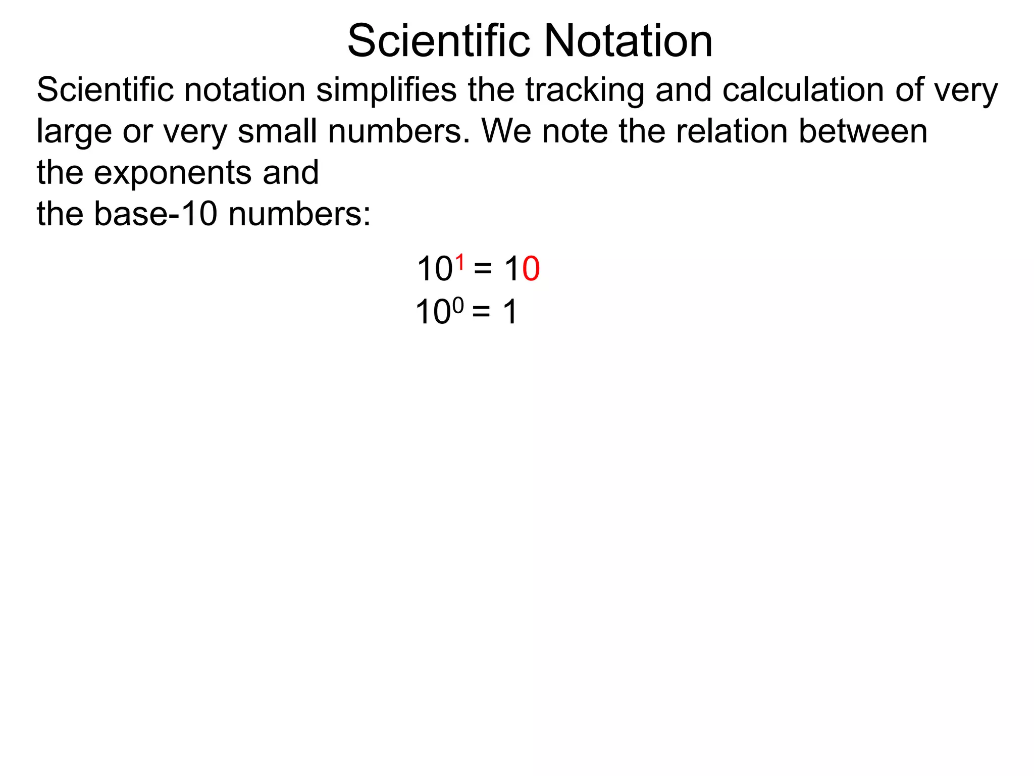 100 = 1
101 = 10
Scientific Notation
Scientific notation simplifies the tracking and calculation of very
large or very small numbers. We note the relation between
the exponents and
the base-10 numbers:
 
