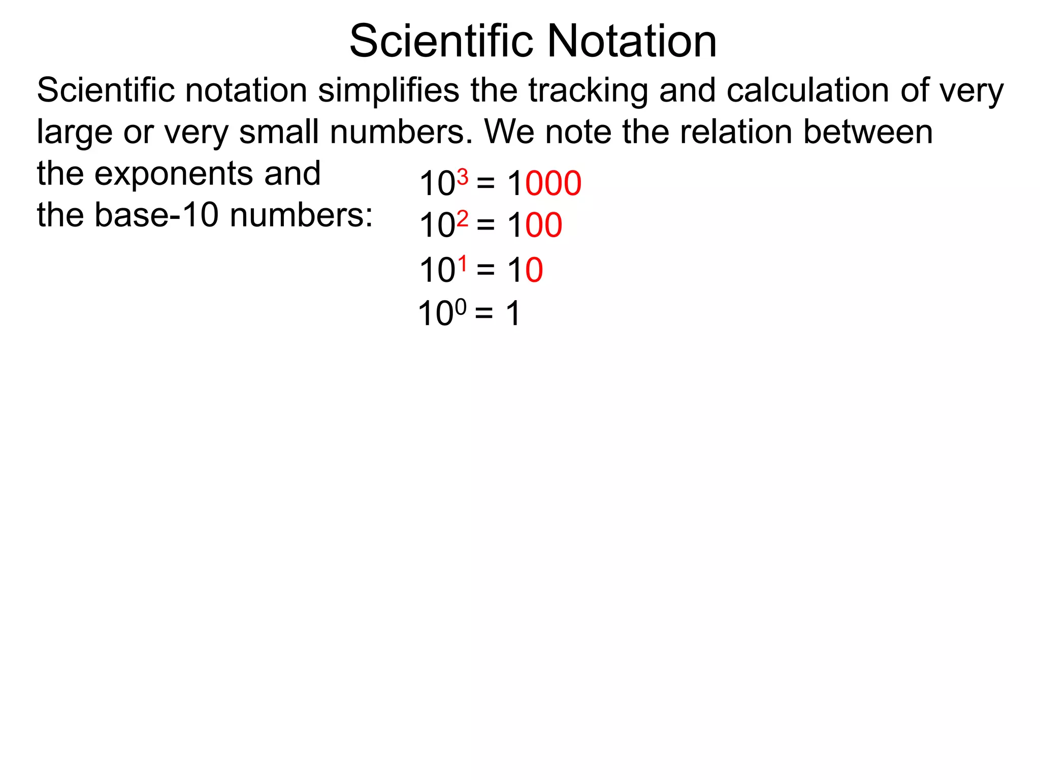 100 = 1
101 = 10
102 = 100
103 = 1000
Scientific Notation
Scientific notation simplifies the tracking and calculation of very
large or very small numbers. We note the relation between
the exponents and
the base-10 numbers:
 