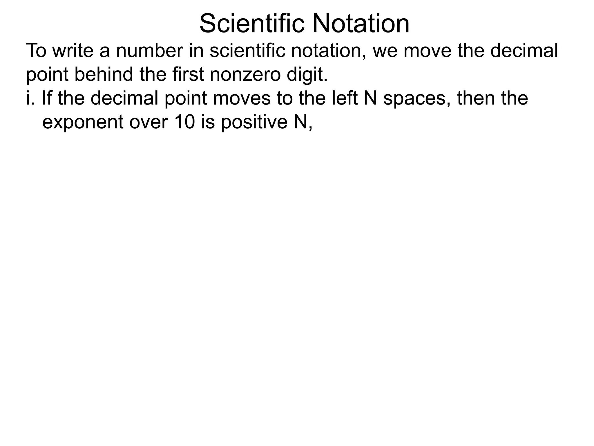 Scientific Notation
To write a number in scientific notation, we move the decimal
point behind the first nonzero digit.
i. If the decimal point moves to the left N spaces, then the
exponent over 10 is positive N,
 