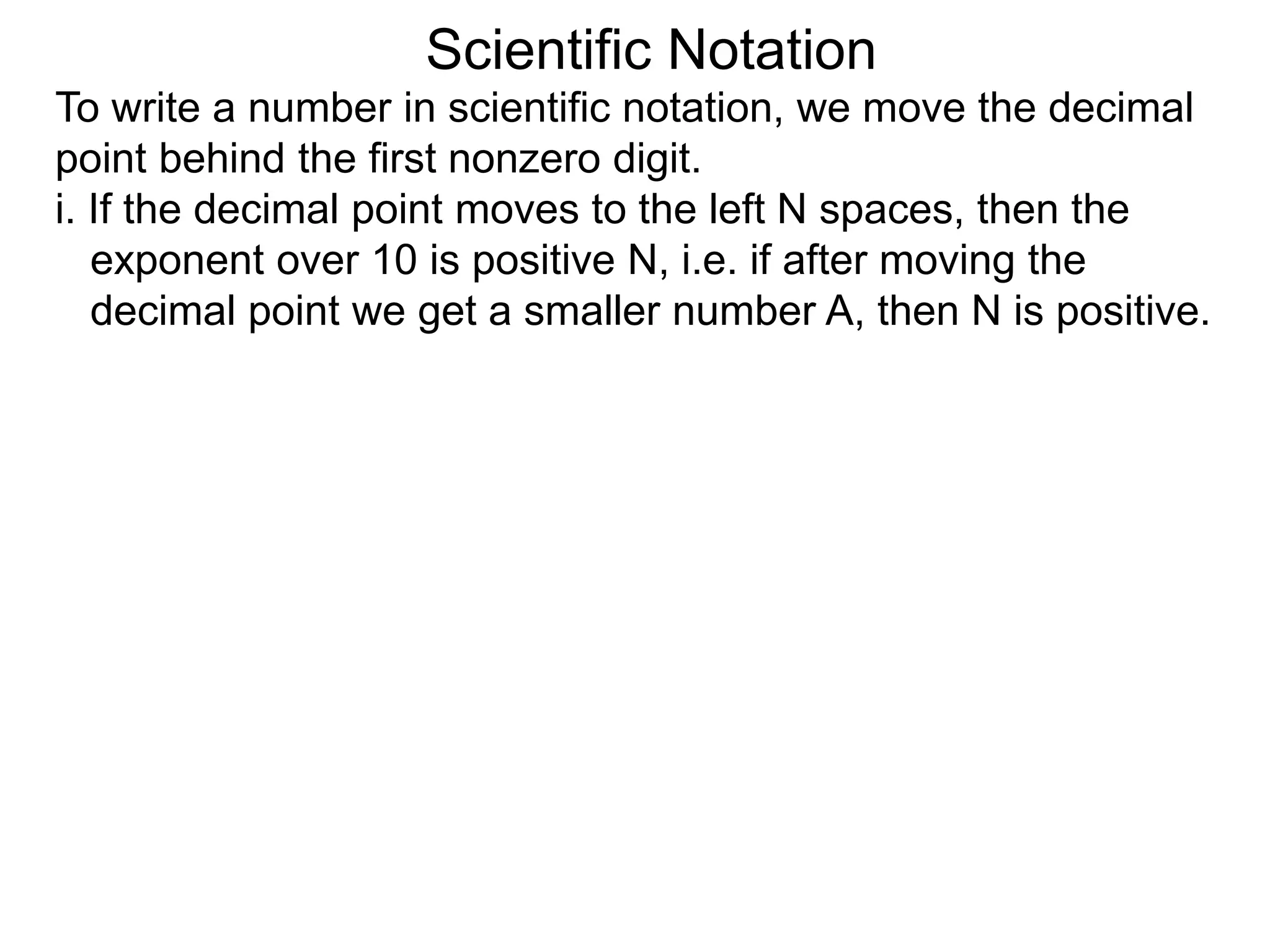 Scientific Notation
To write a number in scientific notation, we move the decimal
point behind the first nonzero digit.
i. If the decimal point moves to the left N spaces, then the
exponent over 10 is positive N, i.e. if after moving the
decimal point we get a smaller number A, then N is positive.
 