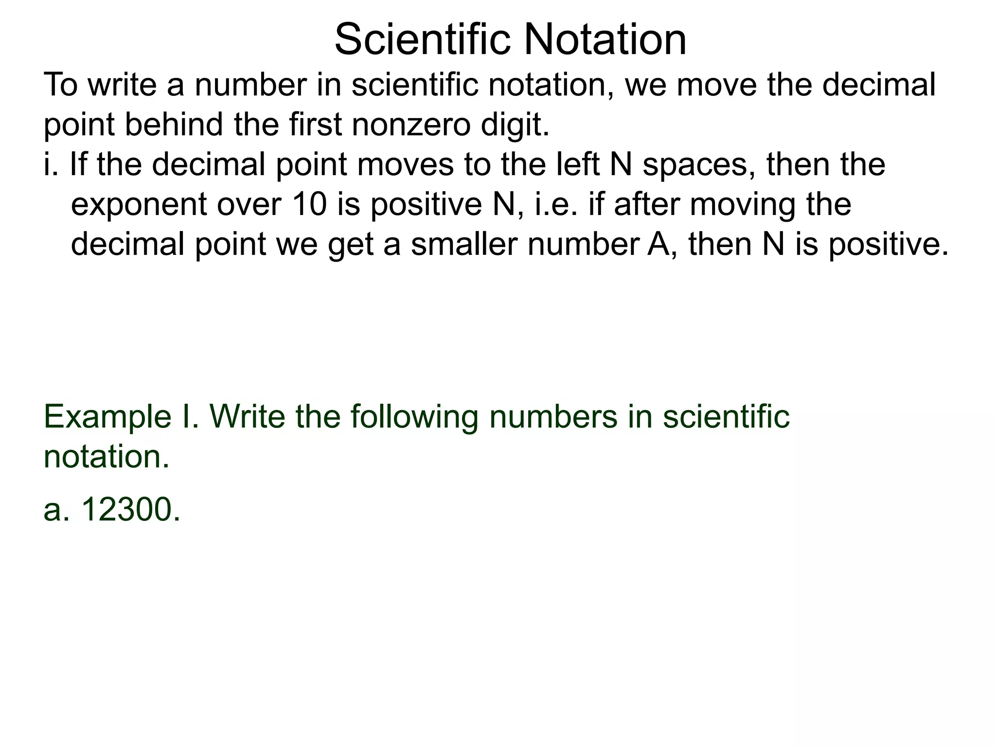 Scientific Notation
To write a number in scientific notation, we move the decimal
point behind the first nonzero digit.
i. If the decimal point moves to the left N spaces, then the
exponent over 10 is positive N, i.e. if after moving the
decimal point we get a smaller number A, then N is positive.
Example I. Write the following numbers in scientific
notation.
a. 12300.
 