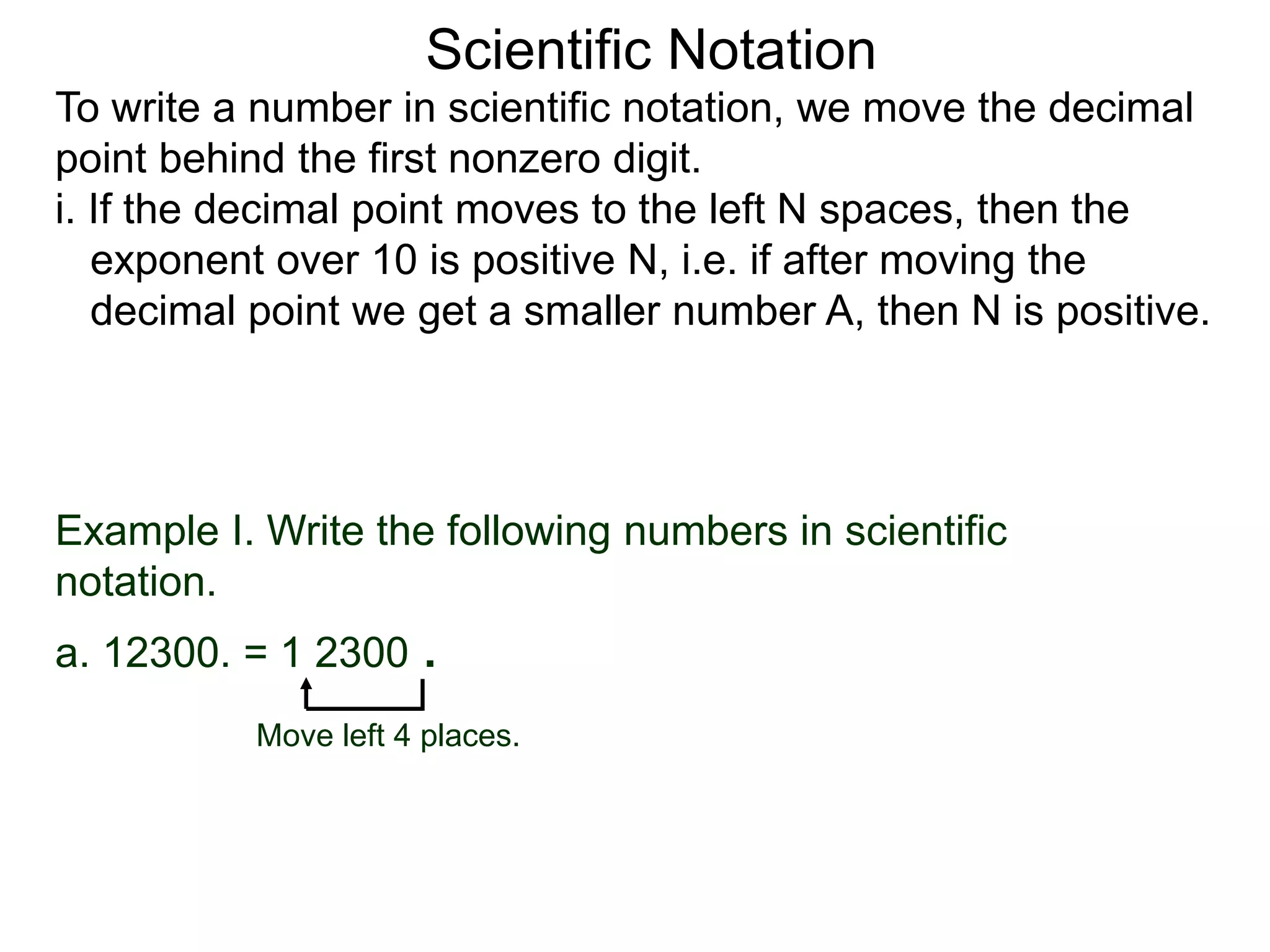 Scientific Notation
To write a number in scientific notation, we move the decimal
point behind the first nonzero digit.
i. If the decimal point moves to the left N spaces, then the
exponent over 10 is positive N, i.e. if after moving the
decimal point we get a smaller number A, then N is positive.
Move left 4 places.
Example I. Write the following numbers in scientific
notation.
a. 12300. = 1 2300 .
 