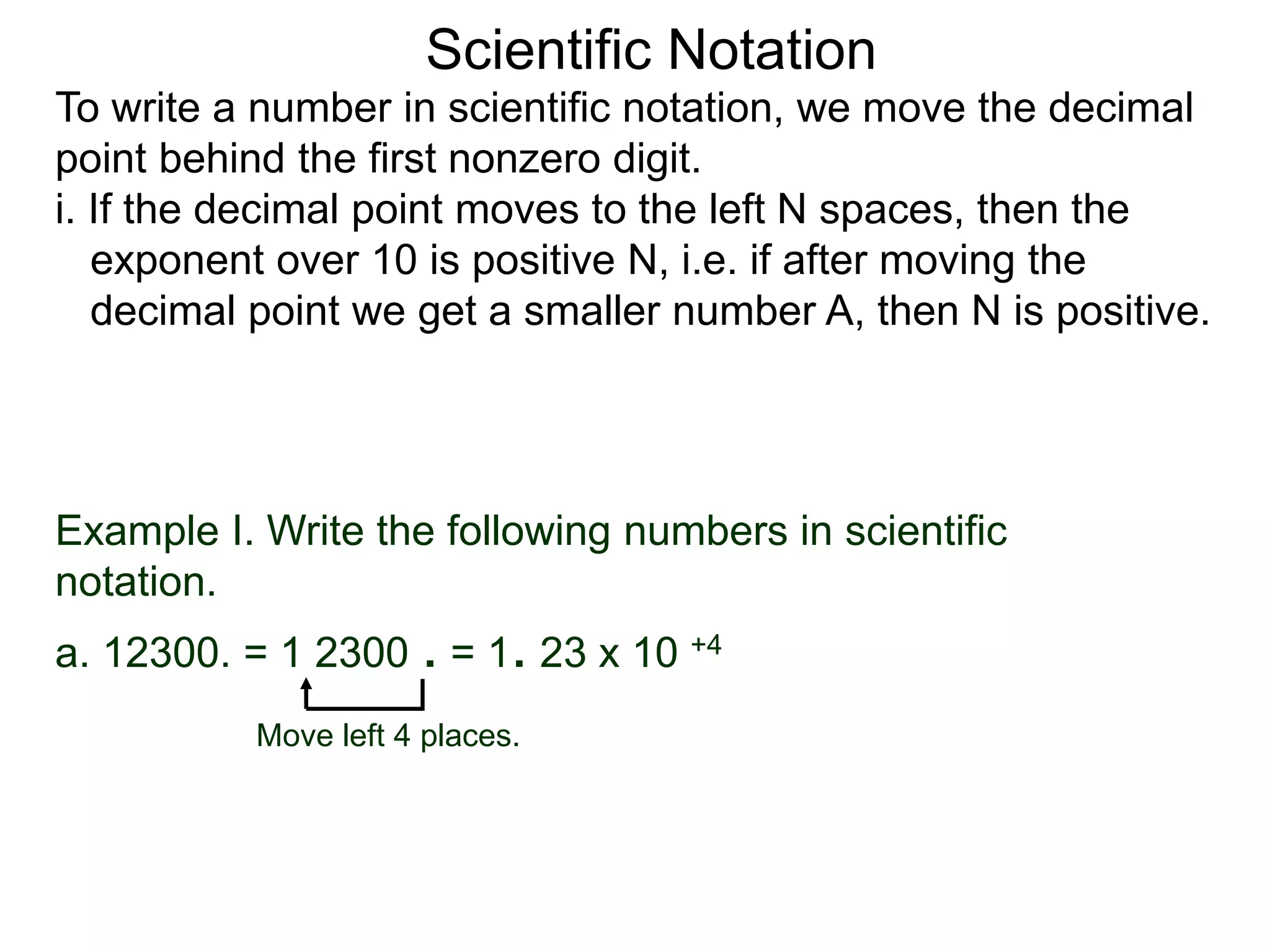 Scientific Notation
To write a number in scientific notation, we move the decimal
point behind the first nonzero digit.
i. If the decimal point moves to the left N spaces, then the
exponent over 10 is positive N, i.e. if after moving the
decimal point we get a smaller number A, then N is positive.
Move left 4 places.
Example I. Write the following numbers in scientific
notation.
a. 12300. = 1 2300 . = 1. 23 x 10 +4
 