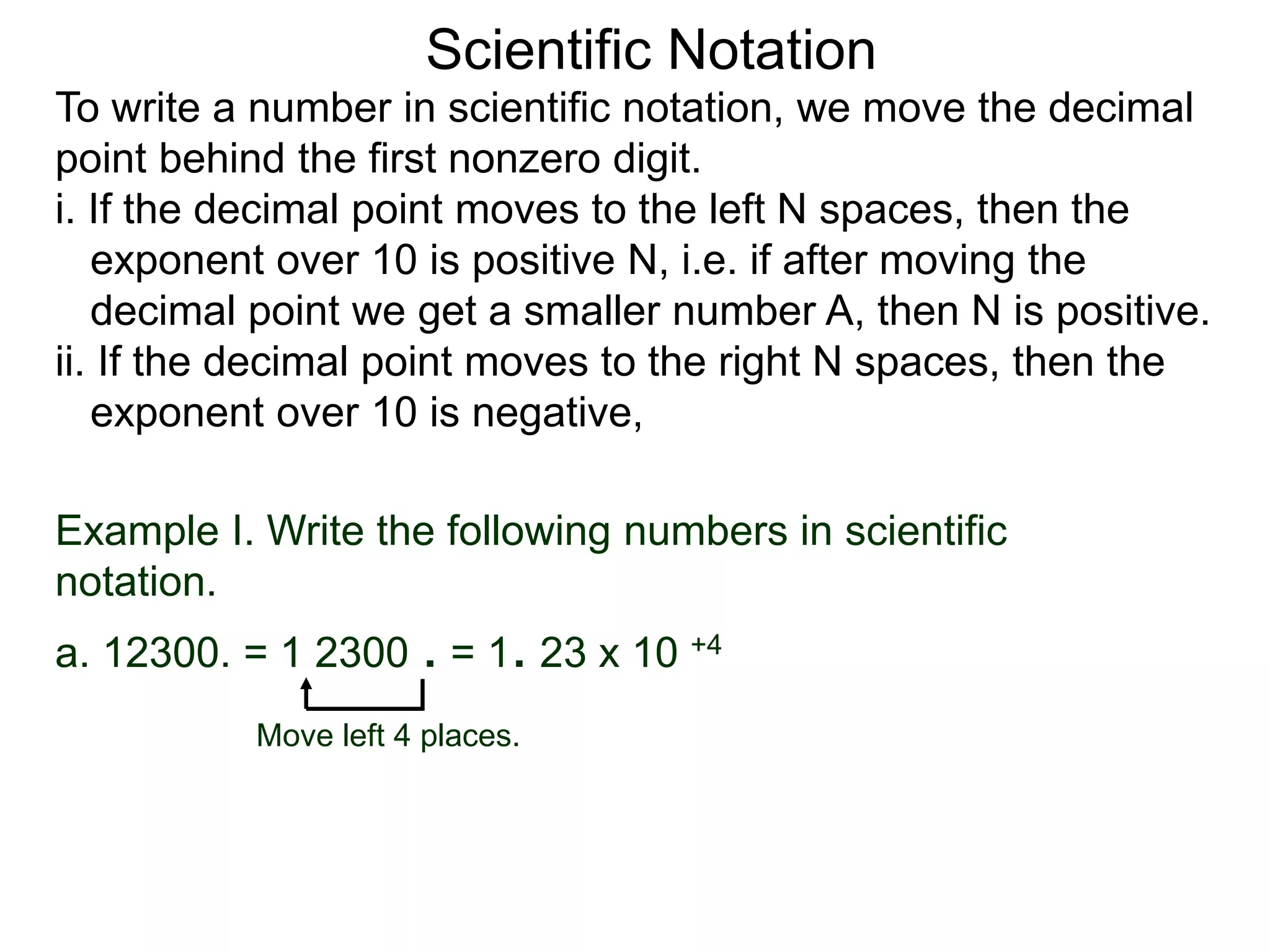 Scientific Notation
To write a number in scientific notation, we move the decimal
point behind the first nonzero digit.
i. If the decimal point moves to the left N spaces, then the
exponent over 10 is positive N, i.e. if after moving the
decimal point we get a smaller number A, then N is positive.
ii. If the decimal point moves to the right N spaces, then the
exponent over 10 is negative,
Move left 4 places.
Example I. Write the following numbers in scientific
notation.
a. 12300. = 1 2300 . = 1. 23 x 10 +4
 