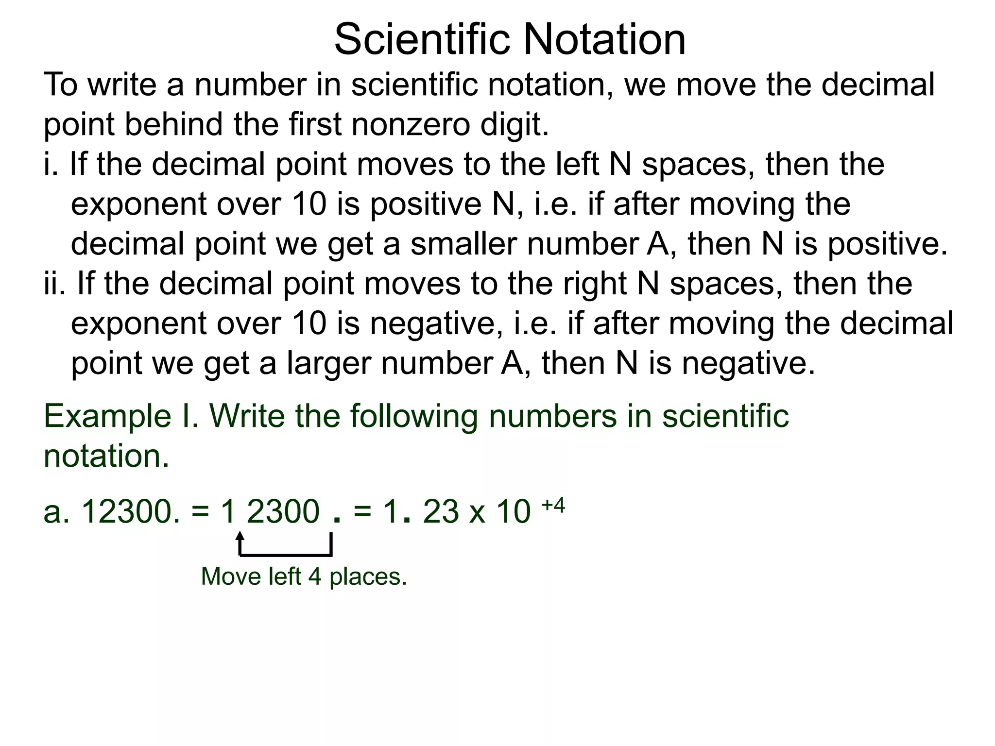 Scientific Notation
To write a number in scientific notation, we move the decimal
point behind the first nonzero digit.
i. If the decimal point moves to the left N spaces, then the
exponent over 10 is positive N, i.e. if after moving the
decimal point we get a smaller number A, then N is positive.
ii. If the decimal point moves to the right N spaces, then the
exponent over 10 is negative, i.e. if after moving the decimal
point we get a larger number A, then N is negative.
Move left 4 places.
Example I. Write the following numbers in scientific
notation.
a. 12300. = 1 2300 . = 1. 23 x 10 +4
 