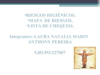 •RIESGOS HIGIÉNICOS.
        •MAPA DE RIESGOS.
       •LISTA DE CHEQUEO.

Integrantes: LAURA NATALIA MARIN
         ANTHONY PEREIRA

          GRUPO:227007
 