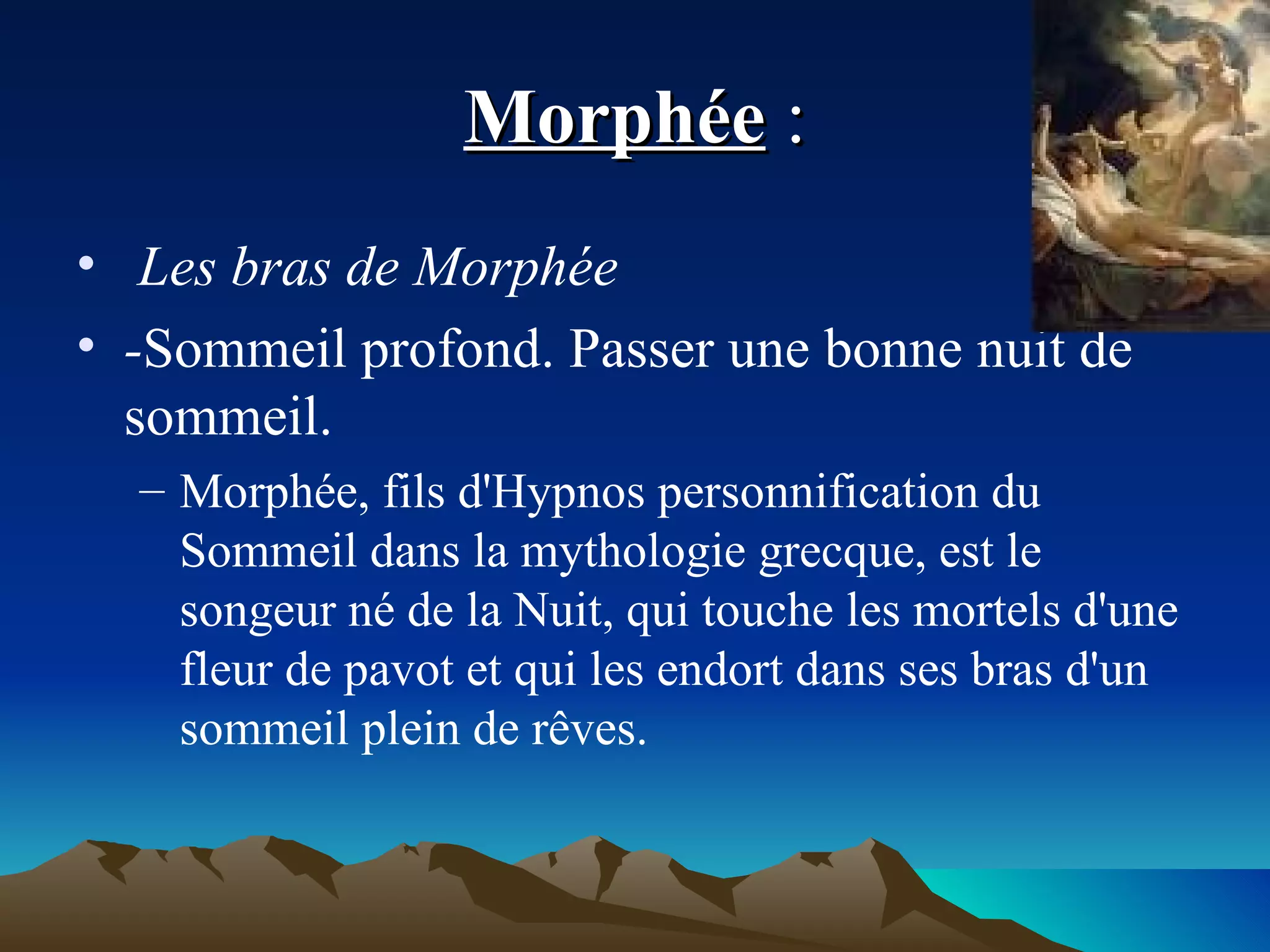Morphée  : Les bras de Morphée  - Sommeil profond. Passer une bonne nuit de sommeil. Morphée, fils d'Hypnos personnification du Sommeil dans la mythologie grecque, est le songeur né de la Nuit, qui touche les mortels d'une fleur de pavot et qui les endort dans ses bras d'un sommeil plein de rêves. 