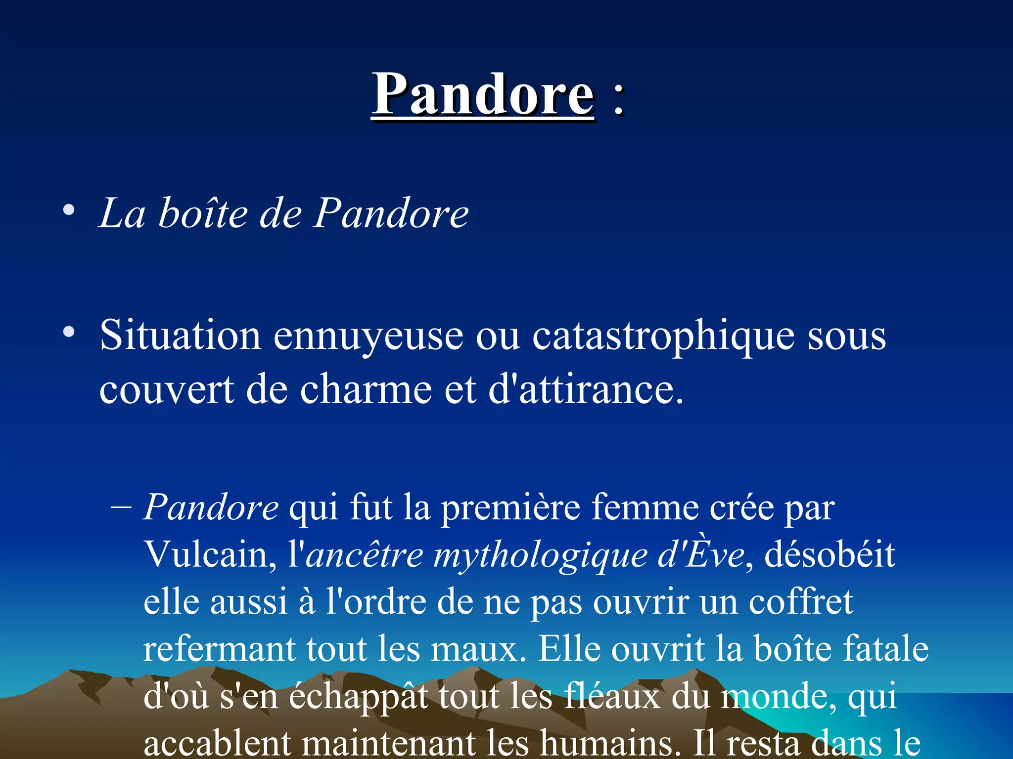 Pandore  :  La boîte de Pandore Situation ennuyeuse ou catastrophique sous couvert de charme et d'attirance. Pandore  qui fut la première femme crée par Vulcain, l' ancêtre mythologique d'Ève , désobéit elle aussi à l'ordre de ne pas ouvrir un coffret refermant tout les maux. Elle ouvrit la boîte fatale d'où s'en échappât tout les fléaux du monde, qui accablent maintenant les humains. Il resta dans le fond de la boite l'Espérance, qui fait patienter tout de même les humains. 